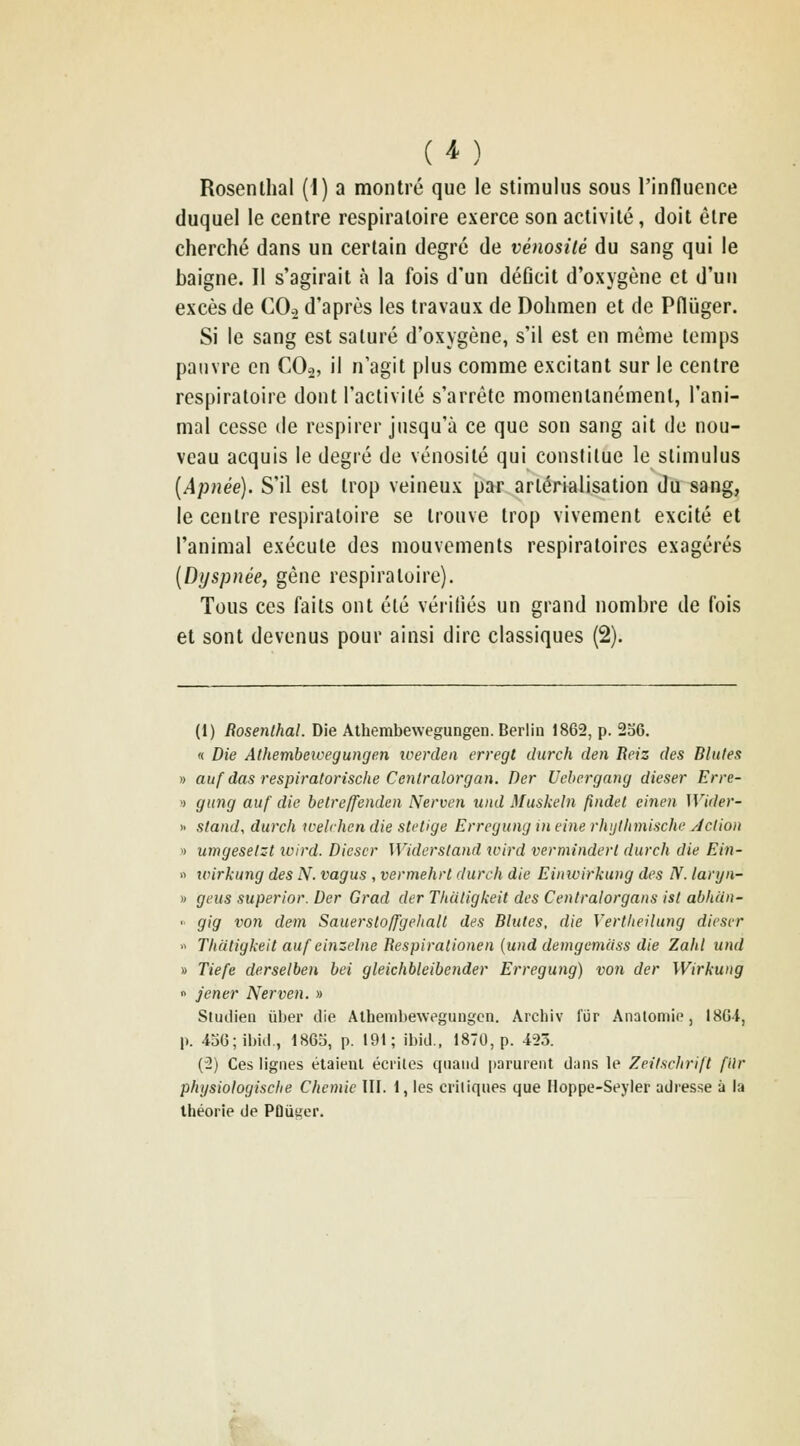 ( ^^ ) Rosenlhal (1) a montré que le stimulus sous rinfluence duquel le centre respiratoire exerce son activité, doit être cherché dans un certain degré de vénosilé du sang qui le baigne. Il s'agirait à la fois d'un déficit d'oxygène et d'un excès de CO.2 d'après les travaux de Dohmen et de Pniiger. Si le sang est saturé d'oxygène, s'il est en même temps pauvre en CO^, il n'agit plus comme excitant sur le centre respiratoire dont l'activité s'arrête momentanément, l'ani- mal cesse de respirer jusqu'à ce que son sang ait de nou- veau acquis le degré de vénosilé qui constitue le stimulus [Apnée). S'il est trop veineux par arlérialisation du sang, le centre respiratoire se trouve trop vivement excité et l'animal exécute des mouvements respiratoires exagérés [Dyspnée, gêne respiratoire). Tous ces faits ont été vérifiés un grand nombre de fois et sont devenus pour ainsi dire classiques (2). (1) Rosenlhal. Die Athembewegungen. Berlin 1862, p. 236. '< Die Athembeicegungen loerdea erregt diirch den Beiz des Blutes » auf das respiratorische Cenlralorgan. Der Vcbcrgang dieser Erre- » giing auf die belreffenden Nerven uiid Muskeln findel einen Wider- » stand, durch ivelrhen die stetige Errcgung in fine rhytlimische Action » umgesetzt loird. Dieser Widerstand wird verminderl durch die Ein- « wirkung des N. vagus , vermehrl durch die Einivirkung des IV. lanjn- » geus superior. Der Grad der Thutigkeit des Cenlralorgans ist abhan- >• gig von dem Sauerslolfgehall des Blutes, die Vertheilung dieser  Thatigkeit auf einzelne Respiralionen {und demgemdss die Zabi und » Tiefe derselben bei gleichbleibender Erregung) von der Wirkung 0 jener Nerven. » Sludien ùber die Alhembeweguugon. Archiv fur Analomie, 18Gi, p. 4oG;ibiil., 18Ga, p. 191; ibid., 1870, p. 423. (2) Ces lignes étaienl écrites quand |)arurent dans le Zeitschrift filr phijsiologische Chemic III. 1, les ciiliques que Hoppe-Seyler adresse à la Ihéorie de Pûûger.