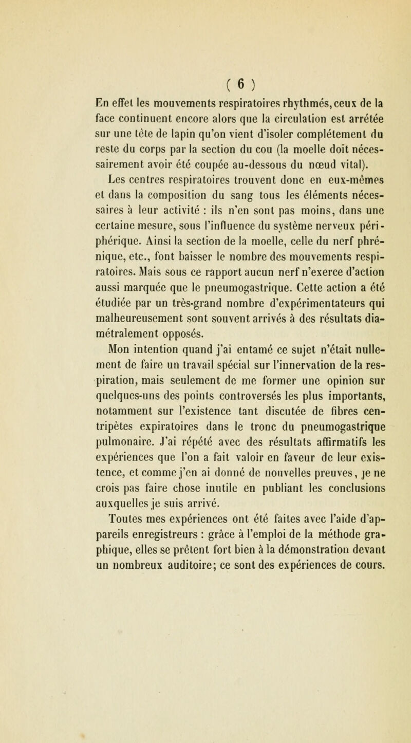 En effet les mouvements respiratoires rhythmés,ceux de la face continuent encore alors que la circulation est arrêtée sur une tète de lapin qu'on vient d'isoler complètement du reste du corps par la section du cou (la moelle doit néces- sairement avoir été coupée au-dessous du nœud vital). Les centres respiratoires trouvent donc en eux-mêmes et dans la composition du sang tous les éléments néces- saires à leur activité : ils n'en sont pas moins, dans une certaine mesure, sous l'influence du système nerveux péri- phérique. Ainsi la section de la moelle, celle du nerf phré- nique, etc., font baisser le nombre des mouvements respi- ratoires. Mais sous ce rapport aucun nerf n'exerce d'action aussi marquée que le pneumogastrique. Celte action a été étudiée par un très-grand nombre d'expérimentateurs qui malheureusement sont souvent arrivés à des résultats dia- métralement opposés. Mon intention quand j'ai entamé ce sujet n'était nulle- ment de faire un travail spécial sur l'innervation delà res- piration, mais seulement de me former une opinion sur quelques-uns des points controversés les plus importants, notamment sur l'existence tant discutée de fibres cen- tripètes expiratoires dans le tronc du pneumogastrique pulmonaire. J'ai répété avec des résultats afTirmatifs les expériences que l'on a fait valoir en faveur de leur exis- tence, et comme j'en ai donné de nouvelles preuves, je ne crois pas faire chose inutile en publiant les conclusions auxquelles je suis arrivé. Toutes mes expériences ont été faites avec l'aide d'ap- pareils enregistreurs : grâce à l'emploi de la méthode gra- phique, elles se prêtent fort bien à la démonstration devant un nombreux auditoire; ce sont des expériences de cours.