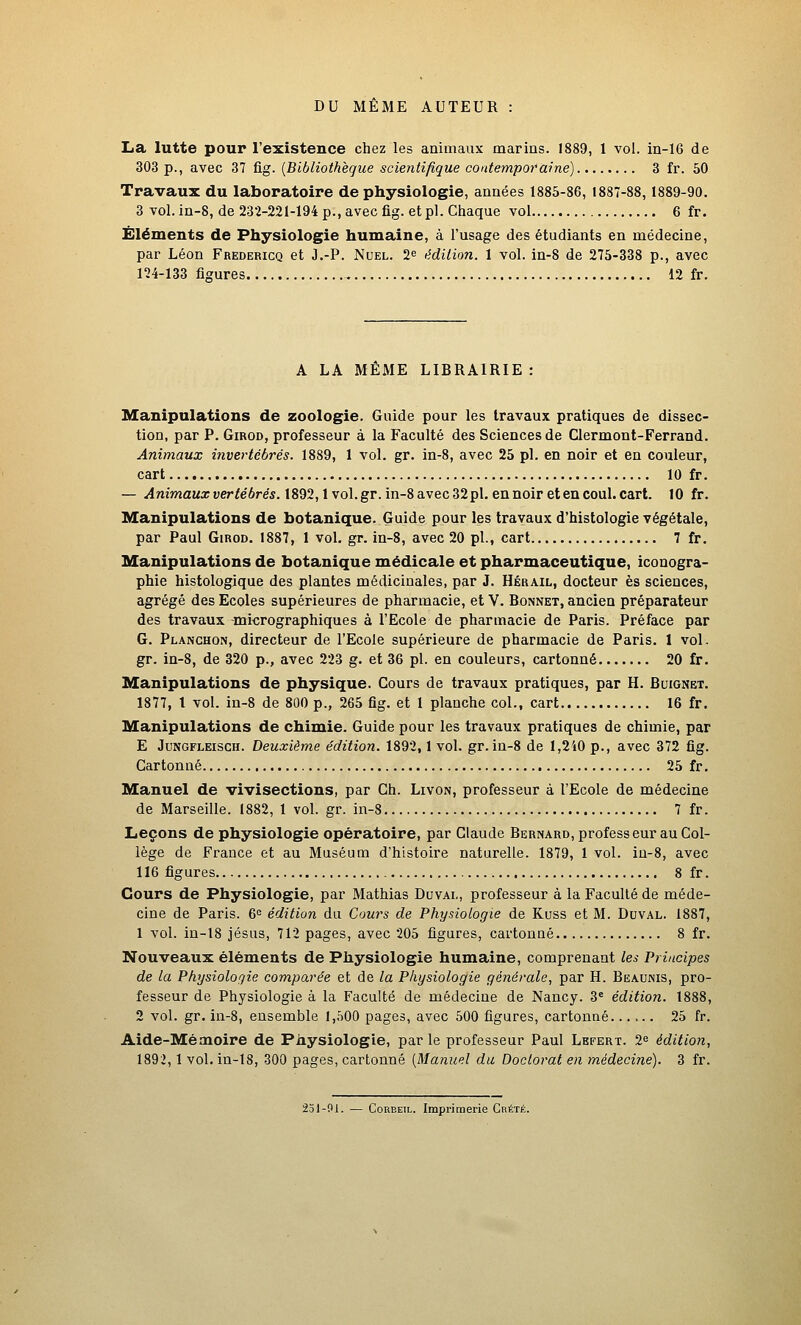 DU MÊME AUTEUR : La lutte pour l'existence chez les animaux marins. 1889, 1 vol. in-16 de 303 p., avec 37 fig. [Bibliothèque scientifique contemporaine) 3 fr. 50 Travaux du laboratoire de physiologie, années 1885-86, 1887-88,1889-90. 3 vol.in-8, de 232-221-194 p., avec fig. et pi. Chaque vol 6 fr. Ëléments de Physiologie humaine, à l'usage des étudiants en médecine, par Léon Fredericq et J.-P. Nuel. 2^ édition. 1 vol. in-8 de 275-338 p., avec 124-133 figures 12 fr. A LA MEME LIBRAIRIE : Manipulations de zoologie. Guide pour les travaux pratiques de dissec- tion, par P. GiROD, professeur à la Faculté des Sciences de Clermont-Ferrand. Animaux invertébrés. 1889, 1 vol. gr. in-8, avec 25 pi. en noir et en couleur, cart 10 fr. — Animaux vertébrés. 1892,1 vol. gr. in-8 avec 32pl. en noir et en coul. cart. 10 fr. Manipulations de botanique. Guide pour les travaux d'histologie végétale, par Paul Girod. 1887, 1 voL gr. in-8, avec 20 pi., cart 7 fr. Manipulations de botanique médicale et pharmaceutique, iconogra- phie histologique des plantes médicinales, par J. Hérail, docteur es sciences, agrégé des Ecoles supérieures de pharmacie, et V. Bonnet, ancien préparateur des travaux micrographiques à l'Ecole de pharmacie de Paris. Préface par G. Planchon, directeur de l'Ecole supérieure de pharmacie de Paris. 1 vol, gr. in-8, de 320 p., avec 223 g. et 36 pi. en couleurs, cartonné 20 fr. Manipulations de physique. Cours de travaux pratiques, par H. Buignet. 1877, l vol. in-8 de 800 p., 265 fig. et 1 planche col., cart 16 fr. Manipulations de chimie. Guide pour les travaux pratiques de chimie, par E JuNGFLEiscH. Deuxième édition. 1892,1 vol. gr. in-8 de 1,240 p., avec 372 fig. Cartonné 25 fr. Manuel de vivisections, par Ch. Livon, professeur à l'Ecole de médecine de Marseille. 1882, 1 vol. gr. in-8 7 fr. Leçons de physiologie opératoire, par Claude Bernard, professeur au Col- lège de France et au Muséum d'histoire naturelle. 1879, 1 vol. iu-8, avec 116 figures 8 fr. Cours de Physiologie, par Mathias Duvai,, professeur à la Faculté de méde- cine de Paris. 6^ édition du Cours de Physiologie de Kuss et M. Duval. 1887, 1 vol. in-18 Jésus, 712 pages, avec 205 figures, cartonné 8 fr. Nouveaux éléments de Physiologie humaine, comprenant les Principes de la Physiologie comparée et de la Physiologie générale, par H. Beaunis, pro- fesseur de Physiologie à la Faculté de médecine de Nancy. 3* édition. 1888, 2 vol. gr. in-8, ensemble 1,500 pages, avec 500 figures, cartonné 25 fr. Aide-Mémoire de Physiologie, par le professeur Paul Lefert. 2<= édition, 1892,1 vol. in-18, 300 pages, cartonné [Manuel du Doctorat en médecine). 3 fr. 251-91. — ConEEii,. Imprimerie Crété.