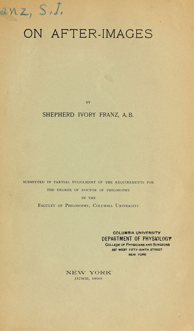 - ON AFTER-IMAGES SHEPHERD IVORY FRANZ, A.B. SUBMITTED IN PARTIAL FULFILMENT OF THE REQUIREMENTS FOR THE DEGREE OF DOCTOR OF PHILOSOPHY IN THE Faculty of Philosophy, Columbia University COLUMBIA UNIVERSITY DEPARTMENT OF PHYSIOLOGY College of Physicians and Surgeons fst w£8t fifty ninth.street NEW YORK NEW YORK JUNE, 1899
