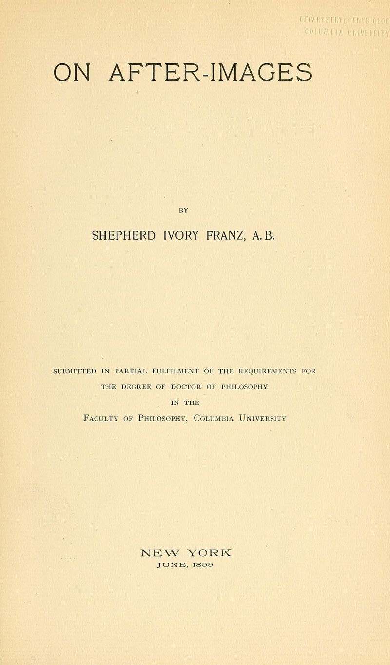 ON AFTER-IMAGES SHEPHERD IVORY FRANZ, A.B. SUBMITTED IN PARTIAL FULFILMENT OF THE REQUIREMENTS FOR THE DEGREE OF DOCTOR OF PHILOSOPHY IN THE Faculty of Philosophy, Columbia University NEW YORK JUNE, 1899