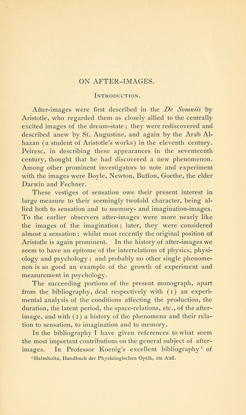 Introduction. After-images were first described in the De Somniis by Aristotle, who regarded them as closely allied to the centrally excited images of the dream-state ; they were rediscovered and described anew by St. Augustine, and again by the Arab Al- hazan (a student of Aristotle's works) in the eleventh century. Peiresc, in describing these appearances in the seventeenth century, thought that he had discovered a new phenomenon. Among other prominent investigators to note and experiment with the images were Boyle, Newton, Buffon, Goethe, the elder Darwin and Fechner. These vestiges of sensation owe their present interest in large measure to their seemingly twofold character, being al- lied both to sensation and to memory- and imagination-images. To the earlier observers after-images were more nearly like the images of the imagination; later, they were considered almost a sensation; whilst most recently the original position of Aristotle is again prominent. In the history of after-images we seem to have an epitome of the interrelations of physics, physi- ology and psychology; and probably no other single phenome- non is so good an example of the growth of experiment and measurement in psychology. The succeeding portions of the present monograph, apart from the bibliography, deal respectively with (i) an experi- mental analysis of the conditions affecting the production, the duration, the latent period, the space-relations, etc., of the after- image, and with (2) a history of the phenomena and their rela- tion to sensation, to imagination and to memory. In the bibliography I have given references to what seem the most important contributions on the general subject of after- images. In Professor Koenig's excellent bibliography1 of 1Helmholtz, Handbuch der Physiologischen Optik, 2te Aufl.