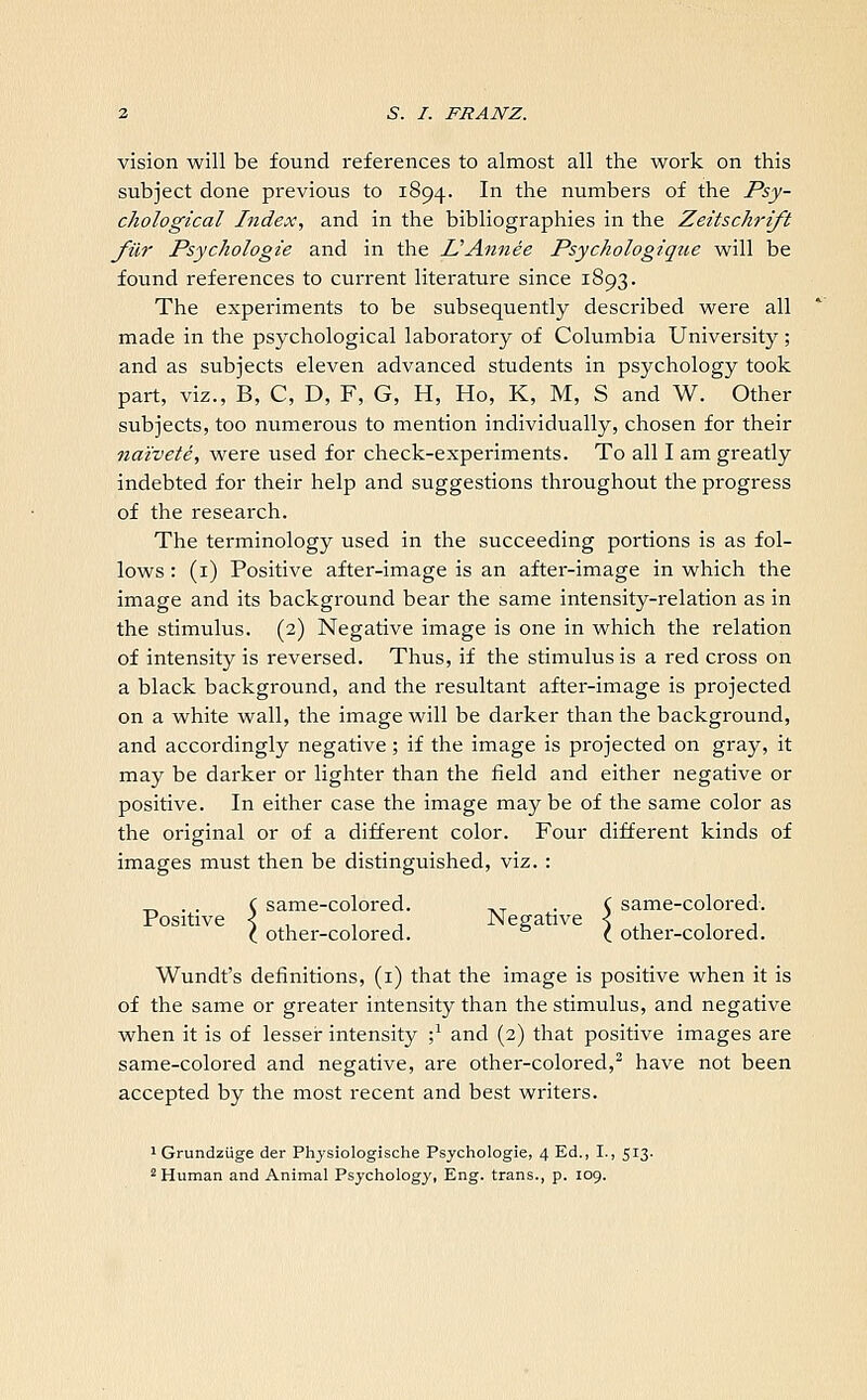 vision will be found references to almost all the work on this subject done previous to 1894. In the numbers of the Psy- chological Index, and in the bibliographies in the Zeitschrift filr Psychologie and in the ZSAnnee Psychologique will be found references to current literature since 1893. The experiments to be subsequently described were all made in the psychological laboratory of Columbia University ; and as subjects eleven advanced students in psychology took part, viz., B, C, D, F, G, H, Ho, K, M, S and W. Other subjects, too numerous to mention individually, chosen for their naivete, were used for check-experiments. To all I am greatly indebted for their help and suggestions throughout the progress of the research. The terminology used in the succeeding portions is as fol- lows : (1) Positive after-image is an after-image in which the image and its background bear the same intensity-relation as in the stimulus. (2) Negative image is one in which the relation of intensity is reversed. Thus, if the stimulus is a red cross on a black background, and the resultant after-image is projected on a white wall, the image will be darker than the background, and accordingly negative; if the image is projected on gray, it may be darker or lighter than the field and either negative or positive. In either case the image maybe of the same color as the original or of a different color. Four different kinds of images must then be distinguished, viz. : same-colored. ,T . C same-colored. _ . . C same-colored. ,T ,. C Positive < , , Negative < C other-colored. C other-colored. Wundt's definitions, (1) that the image is positive when it is of the same or greater intensity than the stimulus, and negative when it is of lesser intensity ;J and (2) that positive images are same-colored and negative, are other-colored,2 have not been accepted by the most recent and best writers. 1 Grundziige der Physiologische Psychologie, 4 Ed., I., 513. 2 Human and Animal Psychology, Eng. trans., p. 109.