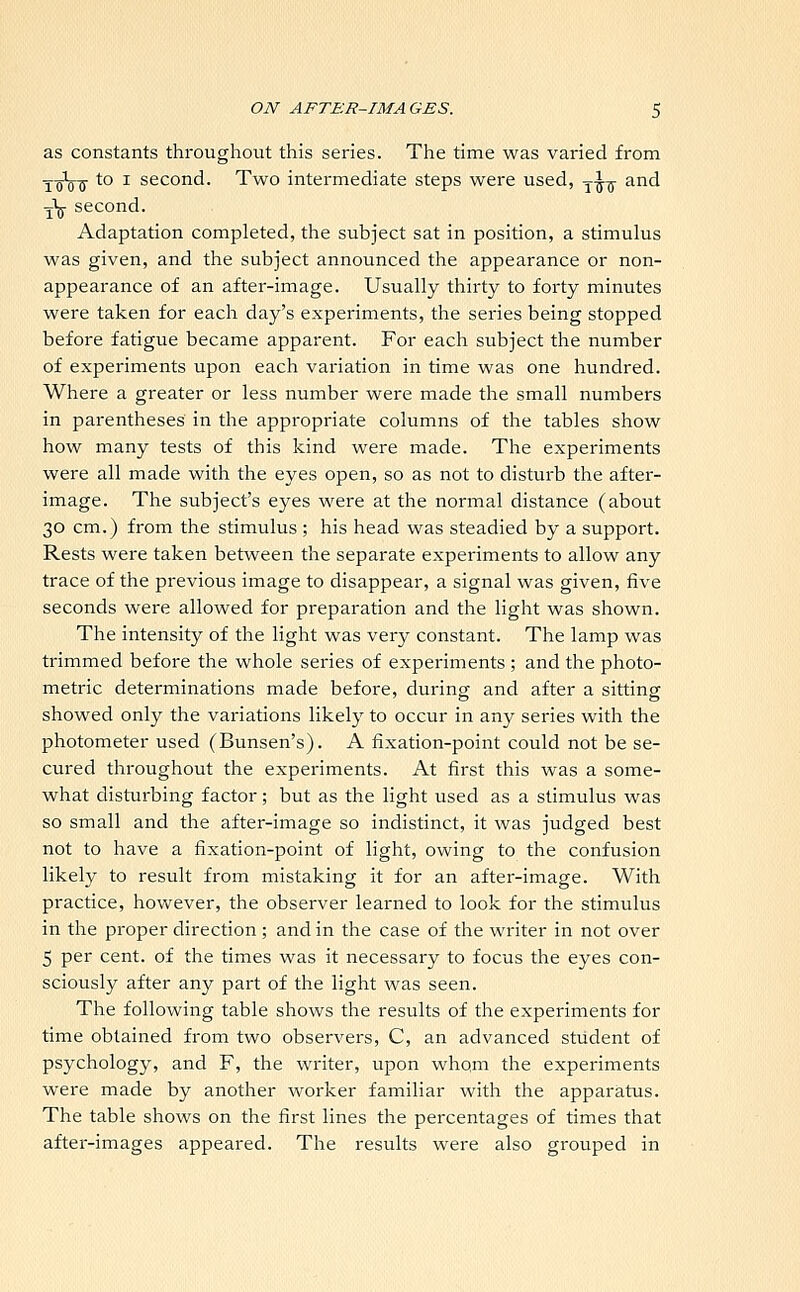as constants throughout this series. The time was varied from ToV'tf to x second. Two intermediate steps were used, y-J-g- and -j'j- second. Adaptation completed, the subject sat in position, a stimulus was given, and the subject announced the appearance or non- appearance of an after-image. Usually thirty to forty minutes were taken for each day's experiments, the series being stopped before fatigue became apparent. For each subject the number of experiments upon each variation in time was one hundred. Where a greater or less number were made the small numbers in parentheses in the appropriate columns of the tables show how many tests of this kind were made. The experiments were all made with the eyes open, so as not to disturb the after- image. The subject's eyes were at the normal distance (about 30 cm.) from the stimulus ; his head was steadied by a support. Rests were taken between the separate experiments to allow any trace of the previous image to disappear, a signal was given, five seconds were allowed for preparation and the light was shown. The intensity of the light was very constant. The lamp was trimmed before the whole series of experiments ; and the photo- metric determinations made before, during and after a sitting showed only the variations likely to occur in any series with the photometer used (Bunsen's). A fixation-point could not be se- cured throughout the experiments. At first this was a some- what disturbing factor; but as the light used as a stimulus was so small and the after-image so indistinct, it was judged best not to have a fixation-point of light, owing to the confusion likely to result from mistaking it for an after-image. With practice, however, the observer learned to look for the stimulus in the proper direction ; and in the case of the writer in not over 5 per cent, of the times was it necessary to focus the eyes con- sciously after any part of the light was seen. The following table shows the results of the experiments for time obtained from two observers, C, an advanced student of psychology, and F, the writer, upon whom the experiments were made by another worker familiar with the apparatus. The table shows on the first lines the percentages of times that after-images appeared. The results were also grouped in