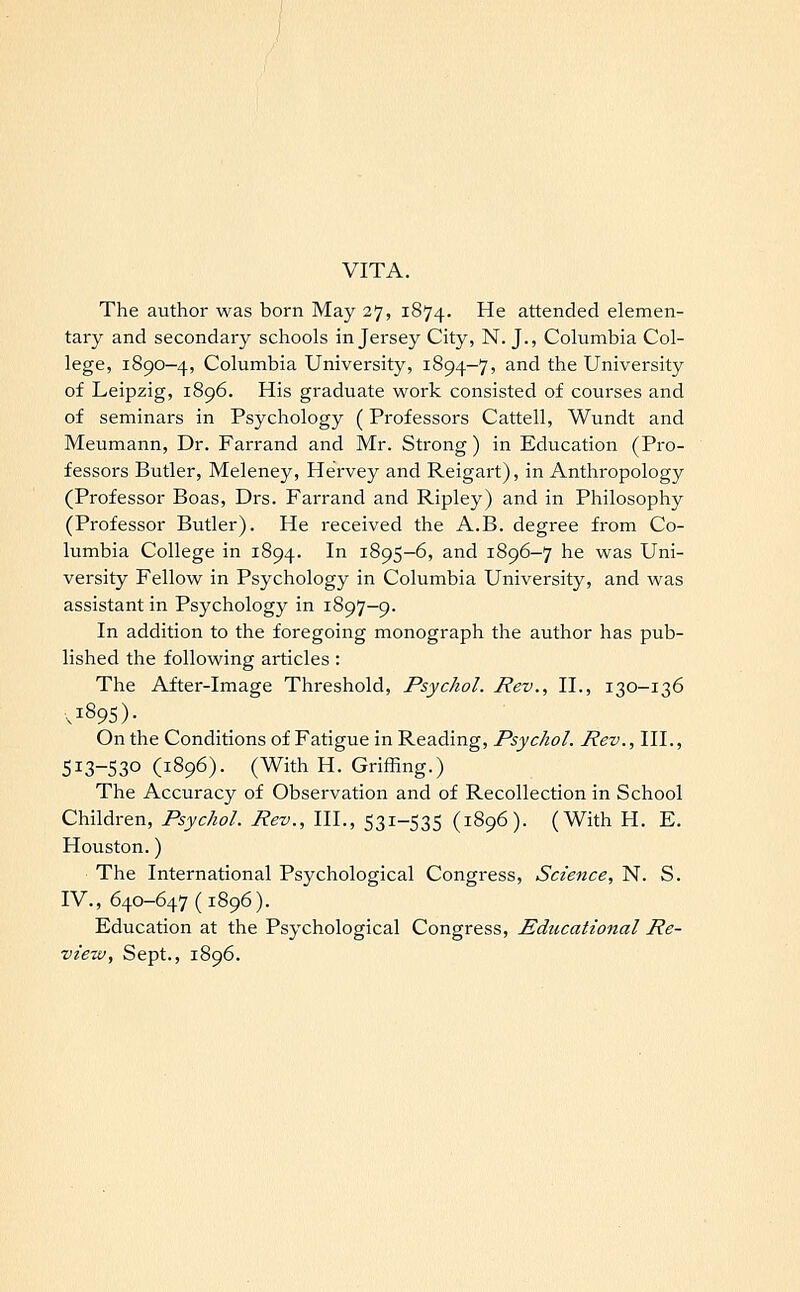 VITA. The author was born May 27, 1874. He attended elemen- tary and secondary schools in Jersey City, N. J., Columbia Col- lege, 1890-4, Columbia University, 1894-7, and the University of Leipzig, 1896. His graduate work consisted of courses and of seminars in Psychology (Professors Cattell, Wundt and Meumann, Dr. Farrand and Mr. Strong) in Education (Pro- fessors Butler, Meleney, Hervey and Reigart), in Anthropology (Professor Boas, Drs. Farrand and Ripley) and in Philosophy (Professor Butler). He received the A.B. degree from Co- lumbia College in 1894. In 1895-6, and 1896-7 he was Uni- versity Fellow in Psychology in Columbia University, and was assistant in Psychology in 1897-9. In addition to the foregoing monograph the author has pub- lished the following articles : The After-image Threshold, Psychol. Rev., II., 130-136 On the Conditions of Fatigue in Reading, Psychol. Rev., III., 513-530(1896). (With H. Griffing.) The Accuracy of Observation and of Recollection in School Children, Psychol. Rev., III., 531-535 (1896). (With H. E. Houston.) The International Psychological Congress, Science, N. S. IV., 640-647(1896). Education at the Psychological Congress, Educational Re- view, Sept., 1896.