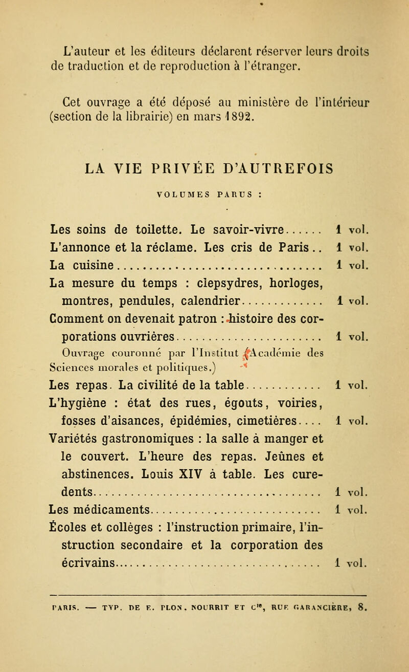 L'auteur et les éditeurs déclarent réserver leurs droits de traduction et de reproduction à l'étranger. Cet ouvrage a été déposé au ministère de l'intérieur (section de la librairie) en mars 1892. LÀ VIE PRIVEE D'AUTREFOIS VOLUMES PARUS : Les soins de toilette. Le savoir-vivre 1 vol. L'annonce et la réclame. Les cris de Paris .. 1 vol. La cuisine 1 vol. La mesure du temps : clepsydres, horloges, montres, pendules, calendrier 1 vol. Comment on devenait patron : histoire des cor- porations ouvrières 1 vol. Ouvrage couronné par l'Institut (Académie des Sciences morales et politiques.) Les repas. La civilité de la table 1 vol. L'hygiène : état des rues, égouts, voiries, fosses d'aisances, épidémies, cimetières.... 1 vol. Variétés gastronomiques : la salle à manger et le couvert. L'heure des repas. Jeûnes et abstinences. Louis XIV à table. Les cure- dents 1 vol. Les médicaments 1 vol. Écoles et collèges : l'instruction primaire, l'in- struction secondaire et la corporation des écrivains 1 vol. TARIR. TYP. DE F.. PLON . >OLRRlT ET C'», RUF. GAnANClERE, 8.