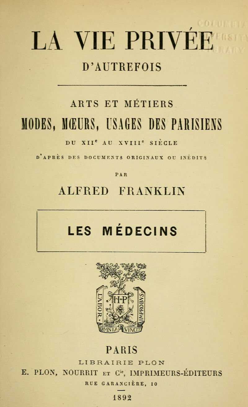 D'AUTREFOIS ARTS ET MÉTIERS MODES, MURS, USAGES DES PARISIENS DU XII^ AU XVIII^ SIÈCLE d'après des DOCUM F.NTS originaux ou I>ÉDIT3 PAR ALFRED FRANKLIN PARIS LIBRAIRIE PLON E. PLON, >'OUPiRIT ET G'% IMPRIMEURS-ÉDITEURS RLE G A R A >■ C I È R E , 10 1892