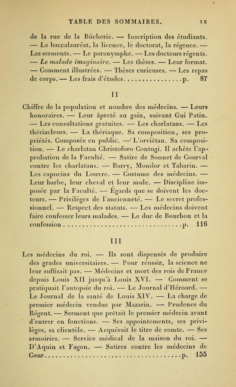 de la rue de la Bùclieric. — Inscription des étudiants. — Le baccalauréat, la licence, le doctorat, la réffence. — Les serments.— Le paranymplie.—Les docteurs régents. — Le malade imaginaire. — Les thèses. — Leur format. — Comment illustrées. — Thèses curieuses. — Les repas de corps. — Les frais d'études p. 87 II Chiffre de la population et nombre des médecins. — Leurs honoraires. — Leur apreté au gain, suivant Gui Patin. — Les consultations gratuites. — Les charlatans. — Les thériacleurs. — La thériaque. Sa composition, ses pro- priétés. Composée en public. —^L'orviétan. Sa composi- tion. — Le charlatan Ghristoforo Gontugi. Il achète l'ap- probation de la Faculté. — Satire de Sonnet de Courval contre les charlatans. — Barry, Mondor et Tabarin. — Les capucins du Louvre. — Costume des médecins. — Leur barbe, leur cheval et leur mide. — Discipline im- posée par la ï^iculté. — Egards que se doivent les doc- teurs. — Privilèges de l'ancienneté. — Le secret profes- sionnel. — Piespect des statuts. — Les médecins doivent faire confesser leurs malades. — Le duc de Bourbon et la confession p. 116 III Les médecins du roi. — Ils sont dispensés de produire des grades universitaires. — Pour réussir, la science ne leur suffisait pas. — Médecins et mort des rois de France depuis Louis XII jusqu'à Louis XVI. — Gomment se pratiquait l'autopsie du roi. — Le Journal d'Héroard. — Le Journal de la santé de Louis XIV. — La charge de premier médecin vendue par Mazarin. — Prudence du Régent. — Serment que prêtait le premier médecin avant d'entrer en fonctions. — Ses appointements, ses privi- lèges, sa clientèle. — Acquérait le titre de comte. — Ses armoiries. — Service médical de la maison du roi. — D'Aquin et Fagon. — Satires contre les médecins de Cour , p. 155