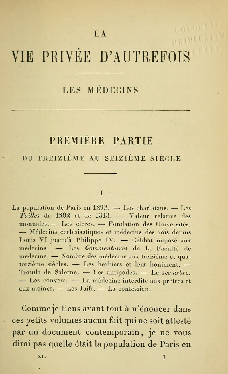 LA VIE PRIVÉE D'AUTREFOIS LES MÉDECINS PREMIERE PARTIE DU TREIZIÈME AU SEIZIÈME SIÈCLE I La population de Paris en 1292. — Les charlatans. — Les Tailles de 1292 et de 1313. — Valeur relative des monnaies. — Les clercs. — Fondation des Universités, — Médecins ecclésiastiques et médecins des rois depuis Louis VI jusqu'à Philippe IV. — Célibat imposé aux médecins. — Les Commentaires de la Faculté de médecine. — Nombre des médecins aux treizième et qua- torzième siècles. — Les herbiers et leur boniment. — Trotula de Salerne. — Les antipodes. — Le sec arbre. — Les convers. — La médecine interdite aux prêtres et aux moines. — Les Juifs. — La confession. Comme je tiens avant tout à n'énoncer dans ces petits volumes aucun fait qui ne soit attesté par un document contemporain, je ne vous dirai pas quelle était la population de Paris en