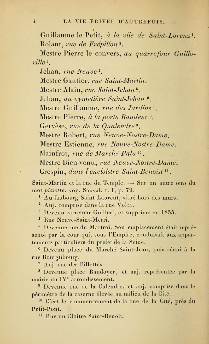 Guillaiiiiic le Petit, à la vile de Saint-LorenzK Rolant, rue de FrépiUon ^ Mestre Pierre le convers, au quarrefour Guiiio- rille ^ Jehan, rue Neuve''. Mestre Gautier, rue Salnt-Marlln. Mestre Alain, rue Saint-Jehan^. Jehan, au cymetière Saint-Jehan . Mestre Guillaume, rue des Jardins^. Mestre Pierre, à ta porte Baudeer ^. Gervèse, rue de ta Qualendre^. Mestre Robert, rue Neuve-Nostre-Danie. Mestre Estienne, rue Neuve-Nostre-Dame. Mainfroi, rue de Marché-Patu^^. Mestre Bien-venu, rue Neuve-Nostre-Dame. Crespin, dans l'encloistre Saint-Benoist^^. Saint-Martin et la rue du Temple. — Sur un autre sens du mot pissoite, voy. Sauvai, t. I, p. 79. ^ Au faubourg Saint-Laurent, situé hors des murs. ^ Auj. comprise dans la rue Vol ta. ^ Devenu carrefour Guilleri, et supprimé en 1855. ^ Rue Neuve-Saint-Merri. * Devenue rue du Martroi. Son emplacement était repré- senté par la cour qui, sous l'Empire, conduisait aux appar- tements particuliers du préfet de la Seine. ® Devenu place du Marché Saint-Jean, puis réuni à la rue Bourgtibourg. ' Auj. rue des Billettes. ^ Devenue place Baudoyer, et auj. représentée par la mairie du lY® arrondissement. ^ Devenue rue de la Galendre, et auj. comprise dans le périmètre de la caserne élevée au milieu de la Cité. ' C'est le commencement de la rue de la Cité, près du Petit-Pont. ^^ Rue du Cloître Saint-Benoît.