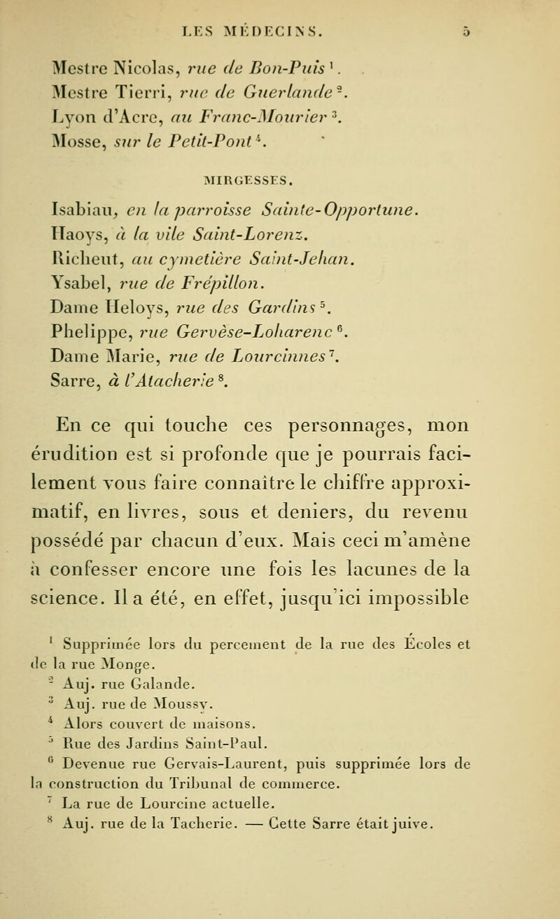 Mestre Nicolas, rue de Bon-Puis '. Mcstre Ticrri, rue de Guerlande^. Lyon d'Acre, au Franc-Moiir'ier ^. Mosse, sur le Petit-Pont''. :mirgesses. Isabiaii^ en la parroisse Sainte-Opportune. Ilaoys, à la vile Saint-Lorenz, Riclieiit, au cymetière Saint-Jehan. Ysabel, rue de Frépillon. Dame TIeloys, rue des Gardins^. Plielippe, ?^ue Gervèse-Loharenc^. Dame Marie, rtie de Lourcinnes^. Sarre, à CAlacherie ^. En ce qui touche ces personnages, mon érudition est si profonde que je pourrais faci- lement TOUS faire connaître le chiffre approxi- matif, en livres, sous et deniers, du revenu possédé par chacun d'eux. Mais ceci m'amène à confesser encore une fois les lacunes de la science. lia été, en effet, jusqu'ici impossible ' Supprimée lors du percement de la rue des Ecoles et de la rue Monge. - Auj. rue Galande.  Auj. rue de Moussv. * x\lors couvert de maisons. ■' Rue des Jardins Saint-Paul.  Devenue rue Gervais-Laurent, puis supprimée lors de In construction du Tribunal de commerce. ' La rue de Lourcine actuelle. ** Auj. rue de la Tacherie. — Cette Sarre était juive.