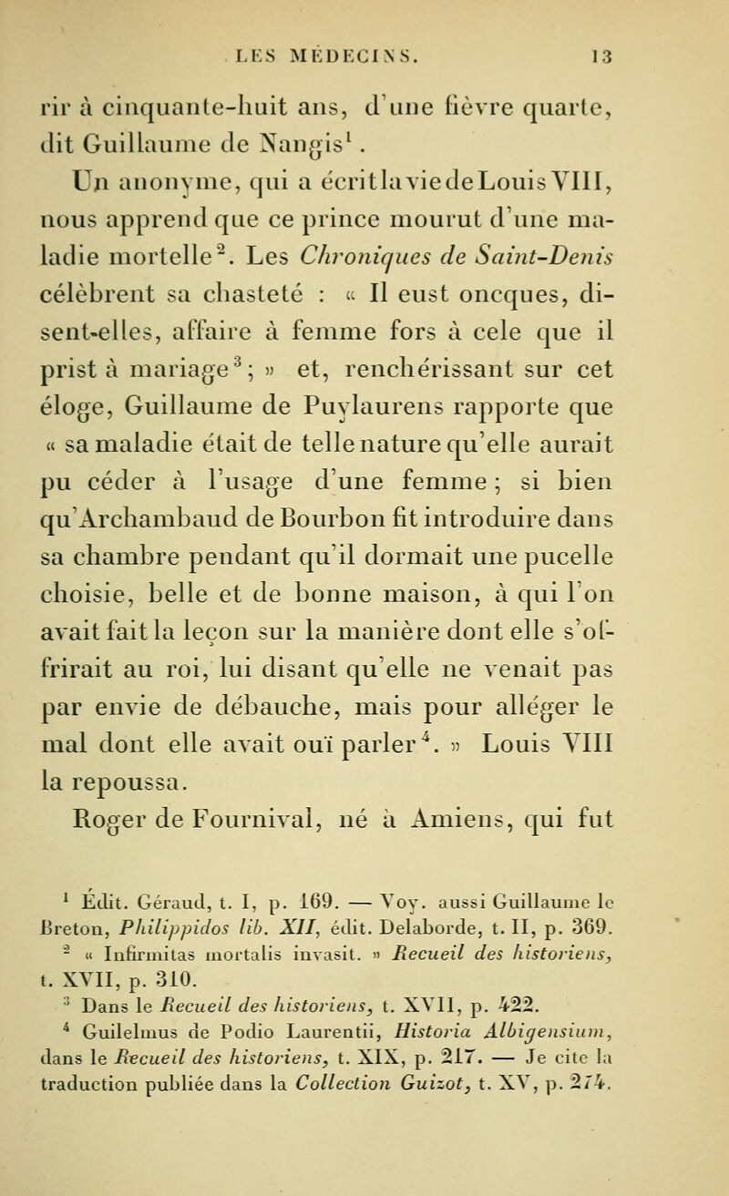 rir à cinquante-huit ans, d'une lièvre quarte, dit Guillaume de Nangis^. Un anonyme, qui a écritlavie de Louis VIII, nous apprend que ce prince mourut d'une ma- ladie mortelle^. Les Chroniques de Saint-Denis célèbrent sa chasteté :  Il eust oncques, di- sent-elles, affaire à femme fors à celé que il prist à mariage^; » et, renchérissant sur cet éloge, Guillaume de Puylaurens rapporte que « sa maladie était de telle nature qu'elle aurait pu céder à l'usage d'une femme ; si bien qu'Archambaud de Bourbon fit introduire dans sa chambre pendant qu'il dormait une pucelle choisie, belle et de bonne maison, à qui l'on avait fait la leçon sur la manière dont elle s'of- frirait au roi, lui disant qu'elle ne Aenait pas par envie de débauche, mais pour alléger le mal dont elle avait ouï parler^. » Louis YIII la repoussa. Roger de Fournival, né à Amiens, qui fut * Édit. GérauJ, t. I, p. 169. — ^ oy. aussi Guillaume le Breton, Philippidos lib. XII, édit. Delaborde, t. II, p. 369. - Il Infirmitas mortalis invasit. » Recueil des historiens, t. XVII, p. 310. '' Dans le Recueil des historiens, t. XYIl, p. 422. * Guilehnus de Podio Laurentii, Historia Albigensium, dans le Recueil des historiens, t. XIX, p. 217. — Je cite la traduction publiée dans la Collection Guizot, t. XV, p. 2/'4.