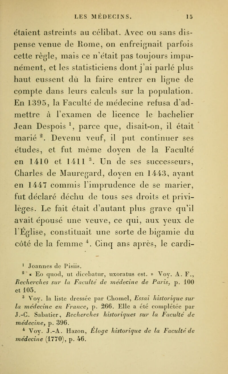 étaient astreints au célibat. Avec ou sans dis- pense venue de Rome, on enfrei^^nait parfois cette règle, mais ce n'était pas toujours impu- nément, et les statisticiens dont j'ai parlé plus haut eussent dû la faire entrer en ligne de compte dans leurs calculs sur la population. En 1395, la Faculté de médecine refusa d'ad- mettre à l'examen de licence le bachelier Jean Despois ^, parce que, disait-on, il était marié ^. Devenu veuf, il put continuer ses études, et fut même doyen de la Faculté en 1410 et 1411 ^ Un de ses successeurs, Charles de Mauregard, doyen en 14-43, ayant en 1447 commis l'imprudence de se marier, fut déclaré déchu de tous ses droits et privi- lèges. Le fait était d'autant plus grave qu'il avait épousé une Aeuve, ce qui, aux yeux de l'Eglise, constituait une sorte de bigamie du côté de la femme ''. Cinq ans après, le cardi- ' Joannes de Pisiis. ^ « Eo quod, ut diceLatur, uxoratus est. » Voy. A. F., Recherches sur la Faculté de médecine de Paris, p. 100 et 105. ^ Voy. la liste dressée par Cliomel, Essai historique sur la médecine en France, p. 266. Elle a été complétée par J.-G. Sabatier, Recherches historiques sur la Faculté de médecine, p. 396. * Voy. J.-A. Hazon, Éloge historique de la Faculté de médecine (1770), p. 46.