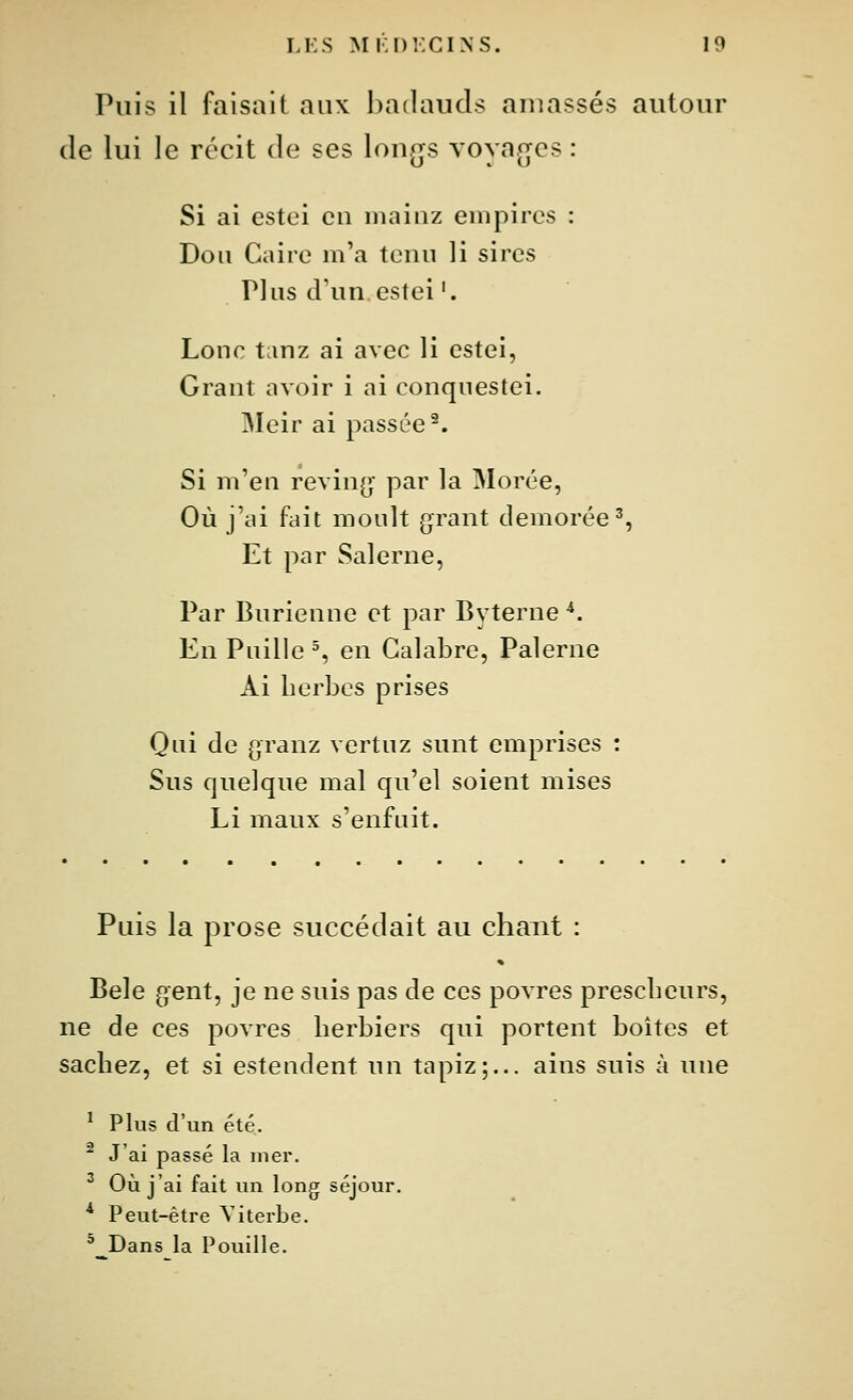 Puis il faisait aux badauds amassés autour de lui le récit de ses lon^js \ oyajjcs : Si ai estei en niainz empires : Don Caire m'a tenu li sires Plus tVon estei '. Lonc tanz ai avec li estei, Grant avoir i ai conquestei. Meir ai passée-. Si m'en revin(j par la Morée, Où j'ai fait moult grant demorée^, Et par Salerne, Par Burienne et par Byterne *. En Puille % en Calabre, Palerne Ai herbes prises Qui de granz vertuz sunt emprises : Sus quelque mal qu'el soient mises Li maux s'enfuit. Puis la prose succédait au chant : Bêle gent, je ne suis pas de ces povres prescbeurs, ne de ces povres herbiers qui portent boîtes et sachez, et si estendent un tapiz;... ains suis à une ^ Plus d'un été. ^ J'ai passé la mer. ^ Où j'ai fait un long séjour. * Peut-être Viterbe. * Dans la Pouille.