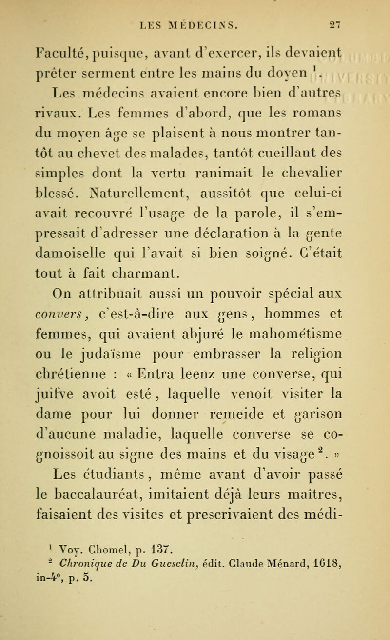 Faculté, puisque, avant d'exercer, ils devaient prêter serment entre les mains du doyen '. Les médecins avaient encore bien d'autres rivaux. Les femmes d'abord, que les romans du moyen â^je se plaisent à nous montrer tan- tôt au cbevet des malades, tantôt cueillant des simples dont la vertu ranimait le cbcvalier blessé. Naturellement, aussitôt que celui-ci avait recouvré l'usa^je de la parole, il s'em- pressait d'adresser une déclaration à la gente damoiselle qui l'avait si bien soigné. C'était tout à fait charmant. On attribuait aussi un pouvoir spécial aux conversj c'est-à-dire aux gens, hommes et femmes, qui avaient abjuré le mahométisme ou le judaïsme pour embrasser la religion chrétienne : « Entra leenz une converse, qui juifve avoit esté , laquelle venoit visiter la dame pour lui donner remeide et garison d'aucune maladie, laquelle converse se co- gnoissoit au signe des mains et du visage'^. » Les étudiants , même avant d'avoir passé le baccalauréat, imitaient déjà leurs maîtres, faisaient des visites et prescrivaient des médi- ' Yov. Chomel, p. 137. - Chronique de Du Guesclin, édit. Claude Ménard, 1618, in-V, p. 5.