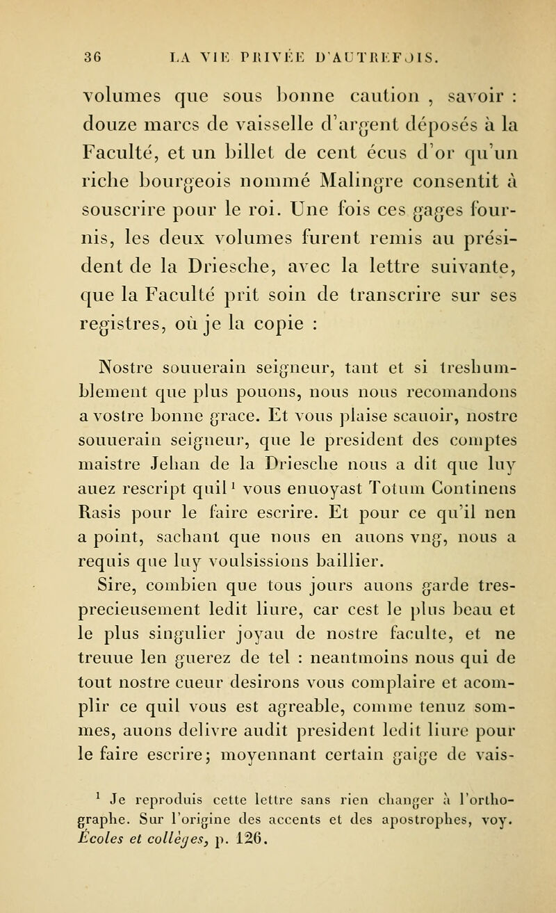 volumes que sous l)oune caution , savoir : douze marcs de vaisselle d'ar(]ent déposés à la Faculté, et un billet de cent écus d'or qu'un riche bourgeois nommé Malingre consentit à souscrire pour le roi. Une fois ces gages four- nis, les deux volumes furent remis au prési- dent de la Driesche, avec la lettre suivante, que la Faculté prit soin de transcrire sur ses registres, où je la copie : Nostre souuerain seigneur, tant et si Iresluun- blemeiit que plus pouoiis, nous nous recomandons avoslre bonne grâce. Et vous plaise scauoir, nostre souuerain seigueui-, que le président des comptes maistre Jelian de la Driesclie nous a dit que liiy auez rescript quil ' vous enuoyast ïotum Gontinens Rasis pour le faire escrire. Et pour ce qu'il nen a point, sachant que nous en auons vng, nous a requis que hij voulsissions baillier. Sire, combien que tous jours auons garde tres- precieusement ledit liure, car cest le plus beau et le plus siugulier joyau de nostre faculté, et ne treuue len guerez de tel : neantmoins nous qui de tout nostre cueur desirons vous complaire et acom- plir ce quil vous est agréable, comme tenuz som- mes, auons délivre audit président ledit liure pour le faire escrire; moyennant certain gaige de vais- ' Je reproduis cette lettre sans rien changer à l'ortlio- graplie. Sur l'origine des accents et des apostrophes, voy. Écoles et collèges, p. 126.