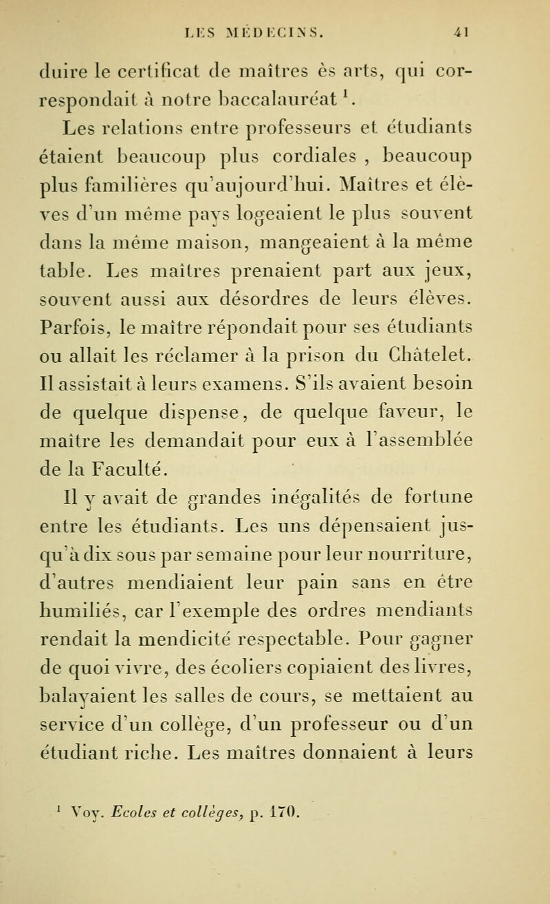 duire le certificat de maîtres es arts, qui cor- respondait à notre baccalauréat ^. Les relations entre professeurs et étudiants étaient beaucoup plus cordiales , beaucoup plus familières qu'aujourd'hui. Maîtres et élè- ves d'un même pays logeaient le plus souvent dans la même maison, mangeaient à la même table. Les maîtres prenaient part aux jeux, souvent aussi aux désordres de leurs élèves. Parfois, le maître répondait pour ses étudiants ou allait les réclamer à la prison du Ghâtelet. Il assistait à leurs examens. S'ils avaient besoin de quelque dispense, de quelque faveur, le maître les demandait pour eux à l'assemblée de la Faculté. Il y avait de grandes inégalités de fortune entre les étudiants. Les uns dépensaient jus- qu'à dix sous par semaine pour leur nourriture, d'autres mendiaient leur pain sans en être humiliés, car l'exemple des ordres mendiants rendait la mendicité respectable. Pour gagner de quoi vivre, des écoliers copiaient des livres, balayaient les salles de cours, se mettaient au service d'un collège, d'un professeur ou d un étudiant riche. Les maîtres donnaient à leurs