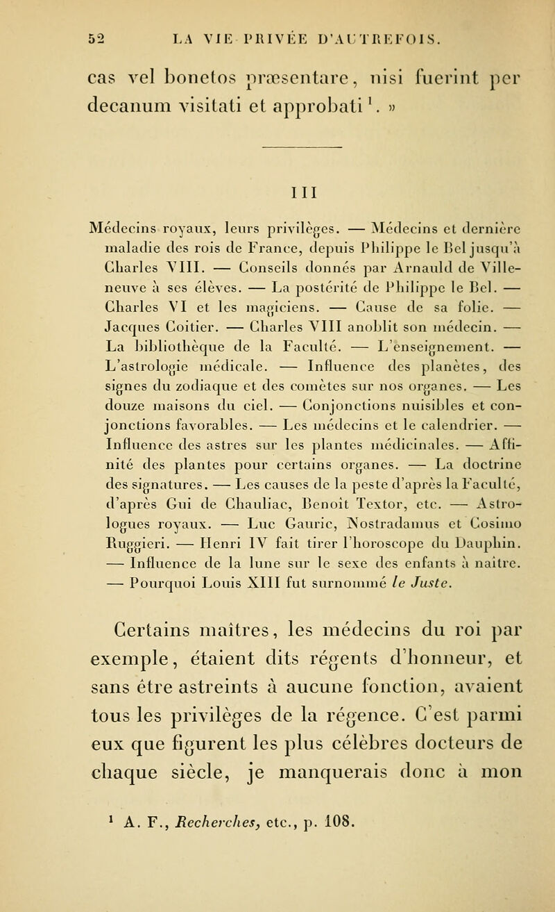 cas vel boiietos nrœsentare, nisi fuerint per decaiium visilati et approbali '. » III Médecins royaux, leurs privilèges. — Médecins et dernière maladie des rois de France, depuis Philippe le Bel jusqu'à Charles YIII. — Conseils donnés par Arnauld de Ville- nevive à ses élèves. — La postérité de Philippe le Bel. — Charles VI et les magiciens. — Cause de sa folie. — Jacques Coitier. — Charles VIII anoblit son médecin. — La bibliothèque de la Faculté. — L'enseignement. — L'astrologie médicale. — Influence des planètes, des signes du zodiaque et des comètes sur nos organes. — Les douze maisons du ciel. — Conjonctions nuisibles et con- jonctions favorables. — Les médecins et le calendrier. — Influence des astres sur les plantes médicinales. — x\ffi- nité des plantes pour certains organes. — La doctrine des signatures. — Les causes de la peste d'après la Faculté, d'après Gui de Chauliac, Benoît Textor, etc. — Astro- logues royaux. — Luc Gauric, Nostradamus et Cosiiuo Ruggieri. — Henri IV fait tirer l'horoscope du Dauphin. — Influence de la lune sur le sexe des enfants à naitre. — Pourquoi Louis XIII fut surnommé le Juste. Certains maîtres, les médecins du roi par exemple, étaient dits ré(>ents d'honneur, et sans être astreints à aucune fonction, avaient tous les privilèges de la régence. C'est parmi eux que figurent les plus célèbres docteurs de chaque siècle, je manquerais donc à mon ^ A. F., Recherches, etc., p. 108.