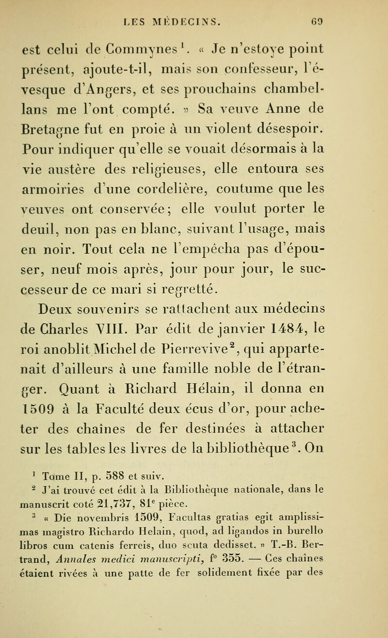 est celui de Gomniynes'. « Je n'estoye point présent, ajoute-t-il, mais son confesseur, Vc- vesque crAngers, et ses prouchains chambel- lans me Font compté. « Sa veuve Anne de Bretagne fut en proie à un violent désespoir. Pour indiquer qu'elle se vouait désormais à la vie austère des religieuses, elle entoura ses armoiries d'une cordelière, coutume que les veuves ont conservée; elle voulut porter le deuil, non pas en blanc, suivant l'usage, mais en noir. Tout cela ne l'empêcha pas d'épou- ser, neuf mois après, jour pour jour, le suc- cesseur de ce mari si regretté. Deux souvenirs se rattachent aux médecins de Charles YIII. Par édit de janvier 1484, le roi anoblit Michel de Pierrevive^, qui apparte- nait d'ailleurs à une famille noble de l'étran- ger. Quant à Richard Hélain, il donna en 1509 à la Faculté deux écus d'or, pour ache- ter des chaînes de fer destinées à attacher sur les tables les livres de la bibliothèque^. On ' Toime II, p. 588 et suiv. ^ J'ai trouvé cet édit à la Bibliothèque nationale, dans le manuscrit coté 21,737, 81^ pièce.  « Die novembris 1509, Facultas gratias egit amplissi- mas magistro Richardo Helain, quod, ad ligandos in burello libros cum catenis ferreis, duo scuta dedisset. » T.-B. Ber- trand, Annales medici manuscripti, f° 355. — Ces chaînes étaient rivées à une patte de fer solidement fixée par des