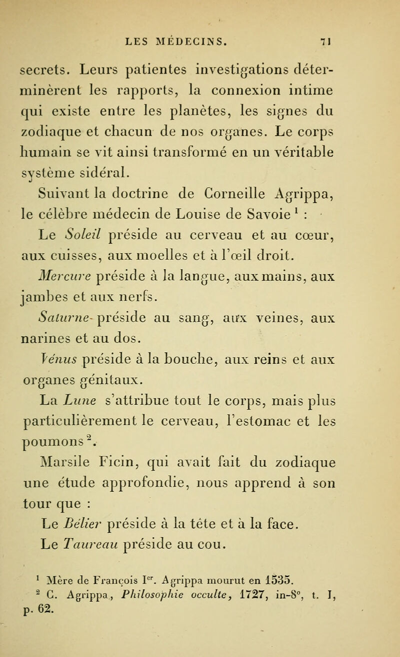 secrets. Leurs patientes investigations déter- minèrent les rapports, la connexion intime qui existe entre les planètes, les si(j;nes du zodiaque et chacun de nos organes. Le corps humain se vit ainsi transformé en un véritable svstème sidéral. Suivant la doctrine de Corneille Agrippa, le célèbre médecin de Louise de Savoie ^ : Le Soleil préside au cerveau et au cœur, aux cuisses, aux moelles et à l'œil droit. Mercure préside à la langue, aux mains, aux jambes et aux nerfs. SaiurneT^véûàe au sang, aux veines, aux narines et au dos. Vénus préside à la bouche, aux reins et aux organes génitaux. La Lu7ie s'attribue tout le corps, mais plus particulièrement le cerveau, l'estomac et les poumons^. Marsile Ficin, qui avait fait du zodiaque une étude approfondie, nous apprend à son tour que : Le Bélier préside à la tête et à la face. Le Taureau préside au cou. ' Mère de François P^ Agrippa mourut en 1535. - G. Agrippa, Philosophie occulte, 1727, in-8°, t. I, p. 62.