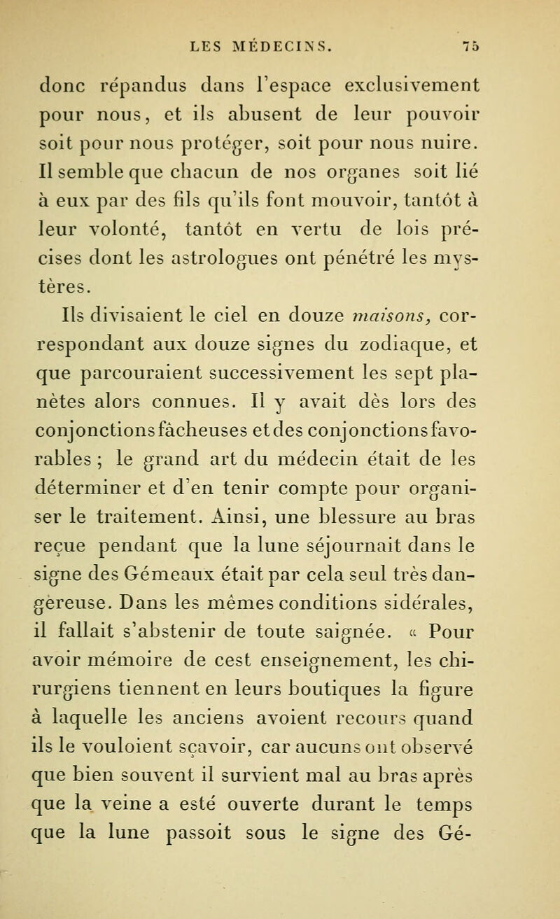 donc répandus dans l'espace exclusivement pour nous, et ils abusent de leur pouvoir soit pour nous protéger, soit pour nous nuire. Il semble que chacun de nos organes soit lié à eux par des fils qu'ils font mouvoir, tantôt à leur volonté, tantôt en vertu de lois pré- cises dont les astrologues ont pénétré les mys- tères. Ils divisaient le ciel en douze maisons, cor- respondant aux douze signes du zodiaque, et que parcouraient successivement les sept pla- nètes alors connues. Il y avait dès lors des conjonctions fâcheuses et des conjonctions favo- rables ; le grand art du médecin était de les déterminer et d'en tenir compte pour organi- ser le traitement. Ainsi, une blessure au bras reçue pendant que la lune séjournait dans le signe des Gémeaux était par cela seul très dan- gereuse. Dans les mêmes conditions sidérales, il fallait s'abstenir de toute saignée.  Pour avoir mémoire de cest enseignement, les chi- rurgiens tiennent en leurs boutiques la figure à laquelle les anciens avoient recours quand ils le vouloient sçavoir, car aucuns ont observé que bien souvent il survient mal au bras après que la veine a esté ouverte durant le temps que la lune passoit sous le signe des Gé-