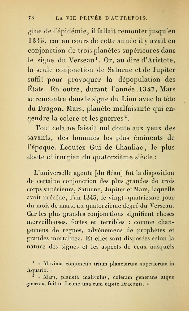 (jine de l'épidémie, il fallait remonter jusqu'en 1345, car au cours de cette année il y avait eu conjonction de trois planètes supérieures dang le signe du Verseau*. Or, au dire d'Aristote, la seule conjonction de Saturne et de Jupiter suffit pour provoquer la dépopulation des États. En outre, durant l'année 1347, Mars se rencontra dans le signe du Lion avec la tète du Dragon, Mars, planète malfaisante qui en- gendre la colère et les guerres^. Tout cela ne faisait nul doute aux yeux des savants, des hommes les plus éminents de l'époque. Écoutez Gui de Chauliac, le plus docte chirurgien du quatorzième siècle : L'universelle agente [du fléau] fut la disposition de certaine conjonction des plus grandes de trois corps supérieurs, Saturne, Jupiter et Mars, laquelle avoit précédé, l'an 1345, le vingt-quatriesme jour du mois de mars, au quatorzième degré du Verseau. Car les plus grandes conjonctions signifient choses merveilleuses, fortes et terribles : comme clian- gemens de règnes, advénemens de prophètes et grandes mortalitez. Et elles sont disposées selon la nature des signes et les aspects de ceux ausquels * « Maxiina conjunctio trium planetarum superiorum in Aquario. >) ^ « Mars, plaiieta malivolus, coleram generans atque guerras, fuit in Leone una cum capite Draconis. »