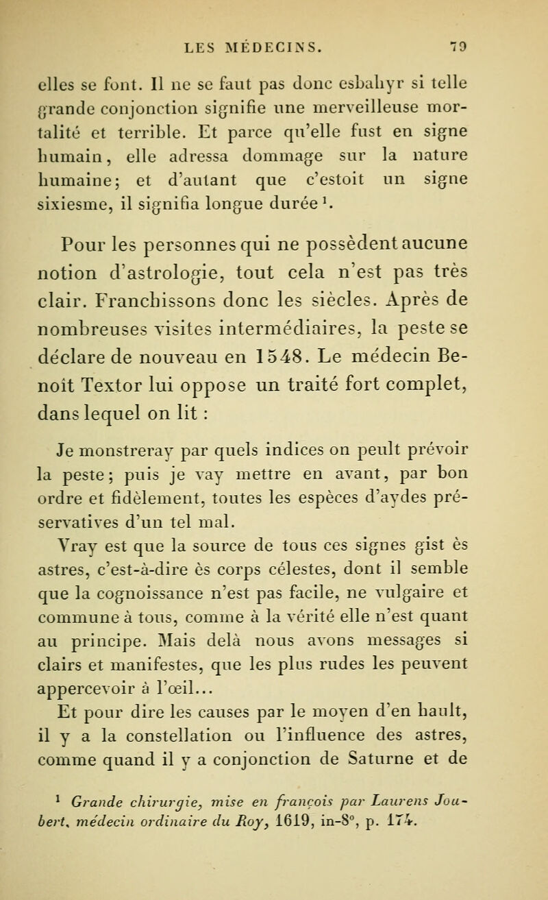 elles se font. Il ne se faut pas donc csbaliyr si telle grande conjonction sijjnifie une merveilleuse mor- talité et terrible. Et parce qu'elle fust en sigfne humain, elle adressa dommagfe sur la nature humaine; et d'autant que c'estoit un signe sixiesme, il signifia longue durées Pour les personnes qui ne possèdent aucune notion d'astrologie, tout cela n'est pas très clair. Franchissons donc les siècles. Après de nombreuses visites intermédiaires, la peste se déclare de nouveau en 1548. Le médecin Be- noit Textor lui oppose un traité fort complet, dans lequel on lit : Je monstreray par quels indices on peult prévoir la peste; puis je vay mettre en avant, par bon ordre et fidèlement, toutes les espèces d'aydes pré- servatives d'un tel mal. Vray est que la source de tous ces signes gist es astres, c'est-à-dire es corps célestes, dont il semble que la cognoissance n'est pas facile, ne vulgaire et commune à tous, comme à la vérité elle n'est quant au principe. Mais delà nous avons messages si clairs et manifestes, que les plus rudes les peuvent appercevoir à l'œil... Et pour dire les causes par le moyen d'en hault, il y a la constellation ou l'influence des astres, comme quand il y a conjonction de Saturne et de * Grande chirurgie, mise en français par Laurens Joa- bert, médecin ordinaire du Roy, 1619, in-8°, p. 174,