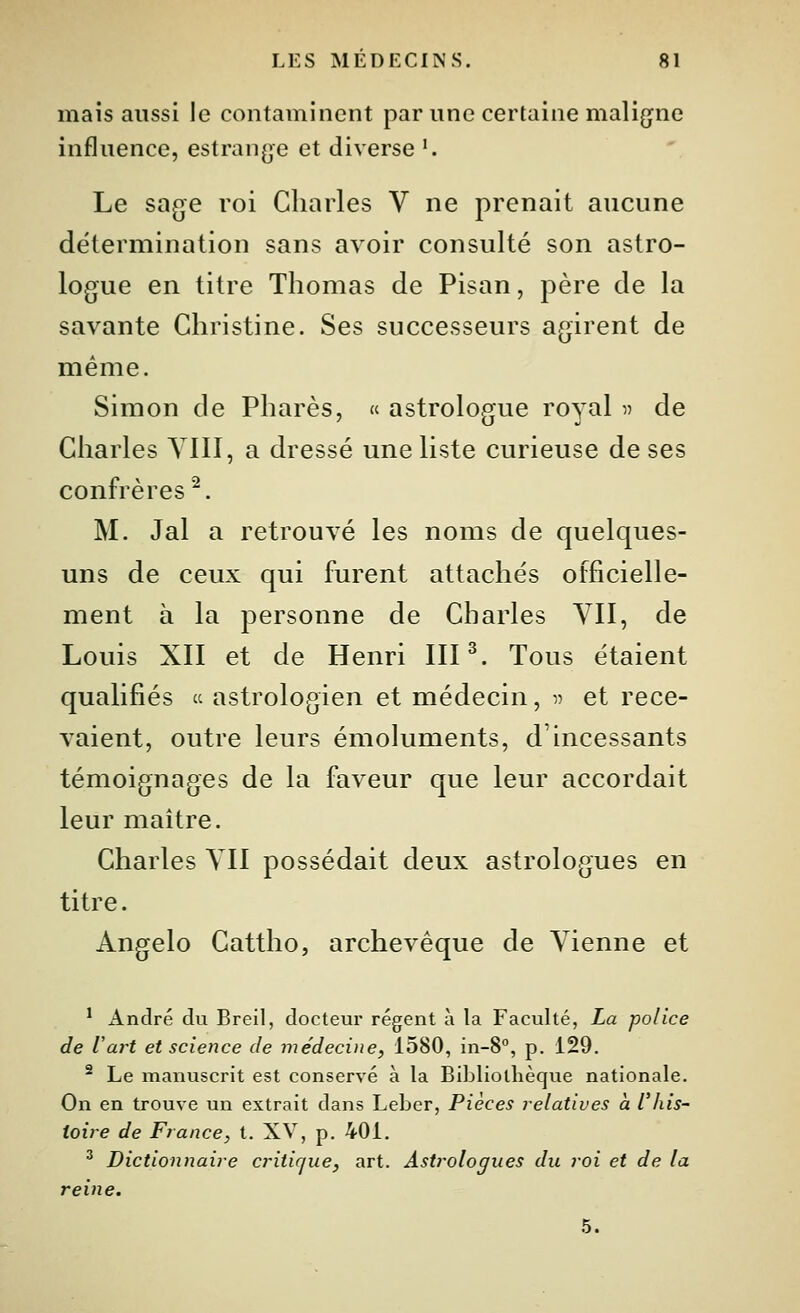 mais aussi le contaminent par une certaine maligne influence, estrang^e et diverse '. Le sage roi Charles V ne prenait aucune détermination sans avoir consulté son astro- logue en titre Thomas de Pisan, père de la savante Christine. Ses successeurs agirent de même. Simon de Phares, « astrologue royal ^ de Charles YIII, a dressé une liste curieuse de ses confrères^. M. Jal a retrouvé les noms de quelques- uns de ceux qui furent attachés officielle- ment à la personne de Charles YII, de Louis XII et de Henri III ^. Tous étaient qualifiés  astrologien et médecin, v et rece- vaient, outre leurs émoluments, d'incessants témoignages de la faveur que leur accordait leur maître. Charles YII possédait deux astrologues en titre. Angelo Cattlîo, archevêque de Yienne et * André du Breil, docteur régent à la Faculté, La police de Vai't et scieiice de inédecine, 1580, in-S, p. 129. ^ Le manuscrit est conservé à la Bibliothèque nationale. On en trouve un extrait dans Leber, Pièces relatives à l'his- toire de Fiance, t. XV, p. 401. ^ Dictionnaire critique, art. Astrologues du roi et de la reine. 5.