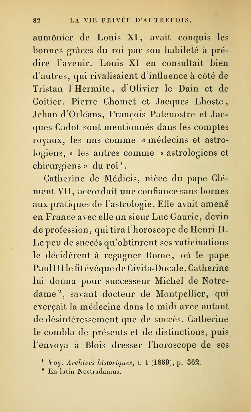 aumônier de Louis XI, avait conquis les bonnes grâces du roi par son habileté à pré- dire l'avenir. Louis XI en consultait bien d'autres, qui rivalisaient d'influence à coté de Tristan l'Hermite, d'Olivier le Dain et de Goitier. Pierre Chomet et Jacques Lhoste, Jehan d'Orléans, François Patenostre et Jac- ques Gadot sont mentionnés dans les comptes royaux, les uns comme « médecins et astro- logiens, » les autres comme « astrologiens et chirurgiens» du roi'. Gatherine de Médicis, nièce du pape Clé- ment VII, accordait une confiance sans bornes aux pratiques de l'astrologie. Elle avait amené en France avec elle un sieur Luc Gauric, devin de profession, qui tira l'horoscope de Henri II. Le peu de succès qu'obtinrent ses vaticinations le décidèrent à regagner Rome, où le pape Paulin le fitévéque de Givita-Ducale. Gatherine lui donna pour successeur Michel de Notre- dame^, savant docteur de Montpellier, qui exerçait la médecine dans le midi avec autant de désintéressement que de succès. Gatherine le combla de présents et de distinctions, puis l'envoya à Blois dresser l'horoscope de ses ' Voy. Archives hisioric/iies, t. I (1889), p. 362. ^ En latin Nostradamus.