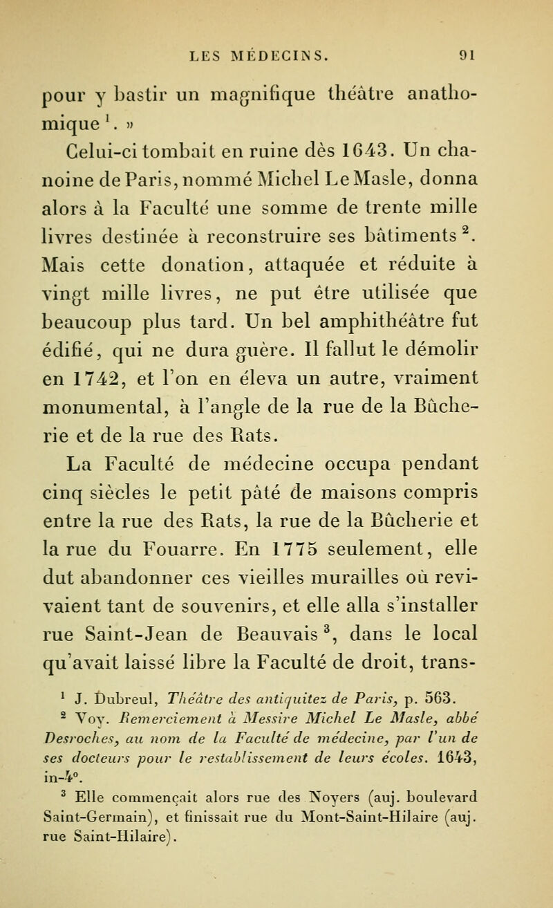 pour y bastir un magnifique théâtre anatlio- mique '. » Celui-ci tombait en ruine dès 1643. Un cha- noine de Paris, nommé Michel LeMasle, donna alors à la Faculté une somme de trente mille livres destinée à reconstruire ses bâtiments^. Mais cette donation, attaquée et réduite à vingt mille livres, ne put être utilisée que beaucoup plus tard. Un bel amphithéâtre fut édifié, qui ne dura guère. Il fallut le démolir en 1742, et l'on en éleva un autre, vraiment monumental, à l'angle de la rue de la Bùche- rie et de la rue des Rats. La Faculté de médecine occupa pendant cinq siècles le petit pâté de maisons compris entre la rue des Rats, la rue de la Bùcherie et la rue du Fouarre. En 1775 seulement, elle dut abandonner ces vieilles murailles où revi- vaient tant de souvenirs, et elle alla s'installer rue Saint-Jean de Beauvais ^, dans le local qu'avait laissé libre la Faculté de droit, trans- ^ J. t)ubreul, Théâtre des ant'ujuitez de Paris, p. 563. ^ Vov. Remerciement a Messire Michel Le Masle, abbé Desroches, au nom de la Faculté de médecine, par l'un de ses docteurs pour le restablissement de leurs écoles. 1643, in-4°. ^ Elle commençait alors rue des Noyers (auj. boulevard Saint-Germain), et finissait rue du Mont-Saint-Hilaire (auj. rue Saint-Hilaire).