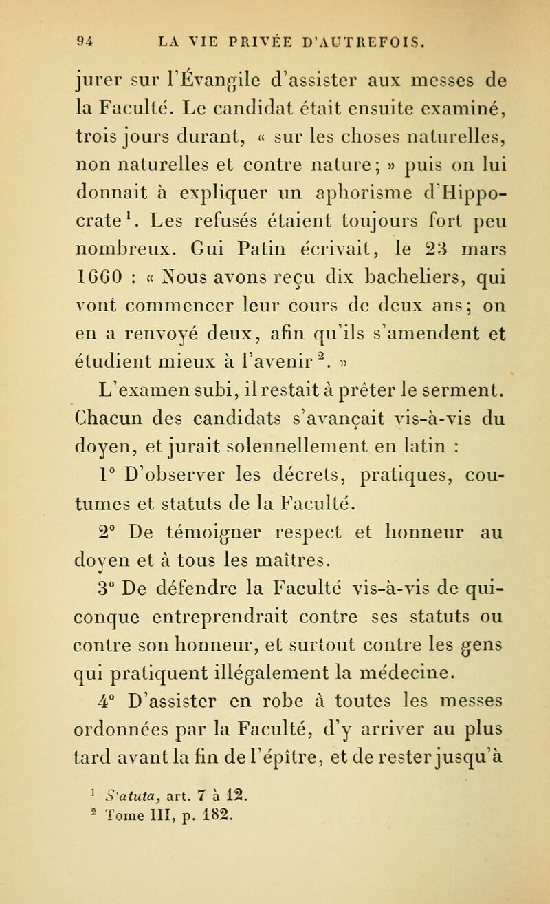 jurer sur rÉvangile d'assister aux messes de la Faculté. Le candidat était ensuite examiné, trois jours durant, « sur les choses naturelles, non naturelles et contre nature; » puis on lui donnait à expliquer ini aphorisme d Hippo- crate'. Les refusés étaient toujours fort peu nombreux. Gui Patin écrivait, le 23 mars 1660 : « Nous avons reçu dix bacheliers, qui vont commencer leur cours de deux ans; on en a renvoyé deux, afin qu'ils s'amendent et étudient mieux à l'avenir^. ^^ L'examen subi, il restait à prêter le serment. Chacun des candidats s'avançait vis-à-vis du doyen, et jurait solennellement en latin : V D'observer les décrets, pratiques, cou- tumes et statuts de la Faculté. 2° De témoigner respect et honneur au doyen et à tous les maîtres. 3 De défendre la Faculté vis-à-vis de qui- conque entreprendrait contre ses statuts ou contre son honneur, et surtout contre les gens qui pratiquent illégalement la médecine. 4° D'assister en robe à toutes les messes ordonnées par la Faculté, d'y arriver au plus tard avant la fin de l'épître, et de rester jusqu'à ' S'atuta, art. 7 à 12. 2 Tome llî, p. 182.