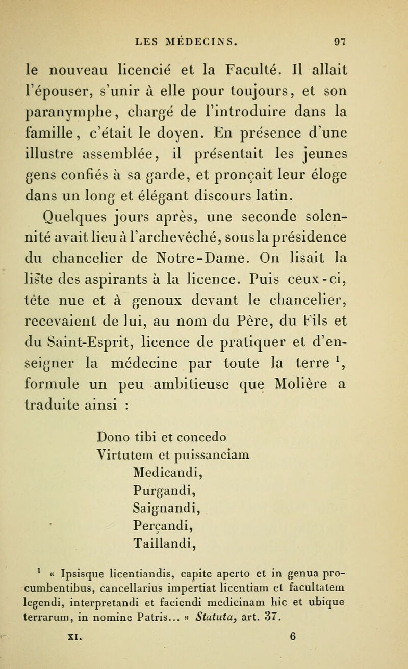 le nouveau licencié et la Faculté. Il allait Fépouser, s'unir à elle pour toujours, et son paranymphe, chargé de l'introduire dans la famille, c'était le doyen. En présence d'une illustre assemblée, il présentait les jeunes gens confiés à sa garde, et pronçait leur éloge dans un long et élégant discours latin. Quelques jours après, une seconde solen- nité avait lieu à l'archevêché, sous la présidence du chancelier de Notre-Dame. On lisait la liste des aspirants à la licence. Puis ceux-ci, tête nue et à genoux devant le chancelier, recevaient de lui, au nom du Père, du Fils et du Saint-Esprit, licence de pratiquer et d'en- seigner la médecine par toute la terre ^ formule un peu ambitieuse que Molière a traduite ainsi : Dono tibi et concedo Virtutem et puissanciam Medicandi, Purgandi, Saignandi, Perçandi, Taillandi, ' « Ipsisque licentiandis, capite aperto et in genua pro- cumbentibus, cancellarius impertiat licentiam et facultalem legendi, interpretandi et faciendi medicinam hic et ubique terrarum, in nomine Patris... » Statuta, art. 37. XI. 6