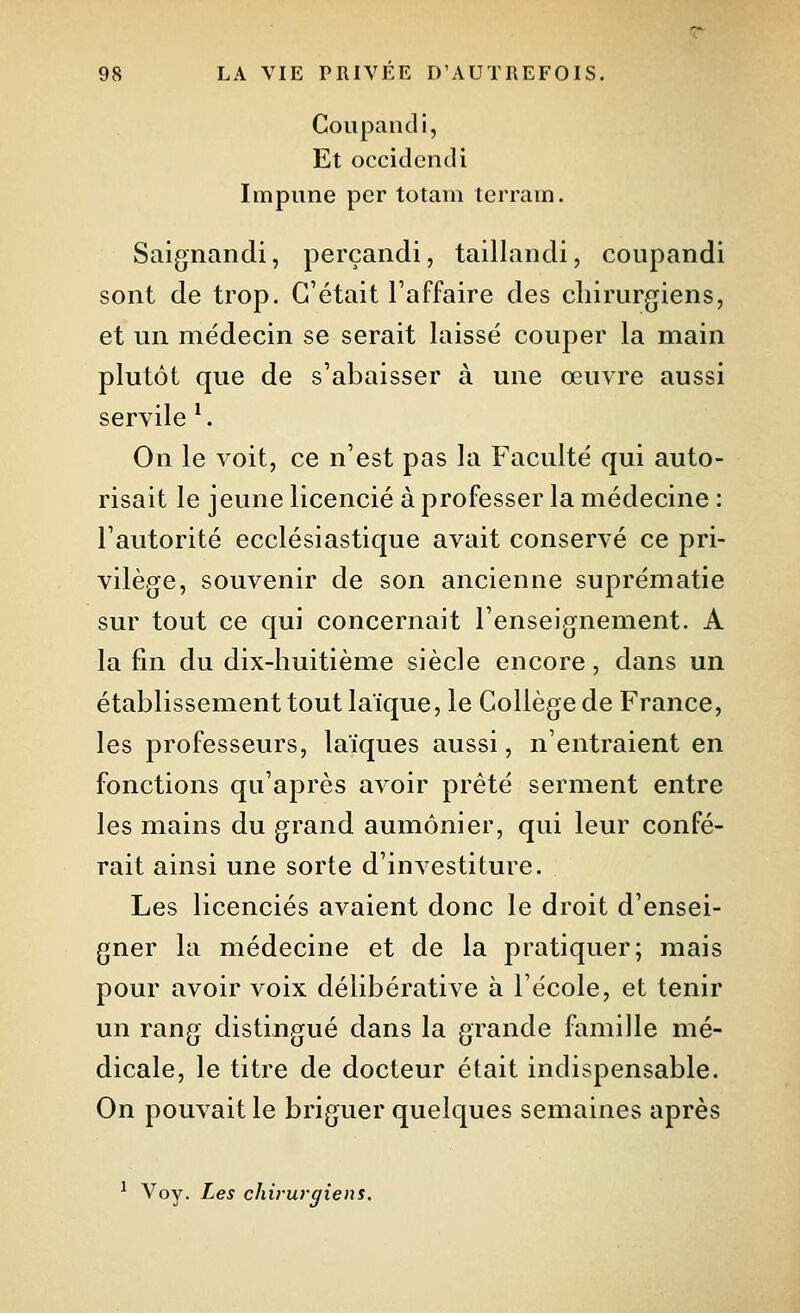 Coupandi, Et occident]i Impiine per totam terrain. Saignandi, perçandi, taillandi, coupandi sont de trop. C'était l'affaire des chirurgiens, et un médecin se serait laissé couper la main plutôt que de s'abaisser à une œuvre aussi servile ^. On le voit, ce n'est pas la Faculté qui auto- risait le jeune licencié à professer la médecine : l'autorité ecclésiastique avait conservé ce pri- vilège, souvenir de son ancienne suprématie sur tout ce qui concernait l'enseignement. A la fin du dix-huitième siècle encore, dans un établissement tout laïque, le Collège de France, les professeurs, laïques aussi, n'entraient en fonctions qu'après avoir prêté serment entre les mains du grand aumônier, qui leur confé- rait ainsi une sorte d'investiture. Les licenciés avaient donc le droit d'ensei- gner la médecine et de la pratiquer; mais pour avoir voix délibérative à l'école, et tenir un rang distingué dans la grande famille mé- dicale, le titre de docteur était indispensable. On pouvait le briguer quelques semaines après ^ Voy. Les chirurgiens.