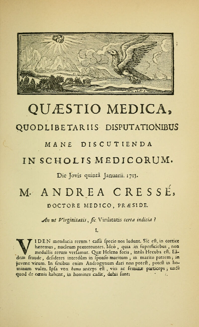 QUiESTIO MEDICA. QUODLIBETARHS DISPUTaTIONIBUS MAN£ DîSCUTîENDA IN SGHOLTS MËDîCORUM. Die Jovis quianâ Januarii. 1713. M- ANDREA C R E S S E, DOCTO'RE MED ICO, PR/£SîDE. An »/ 'P'irginUatis, fc Vinkcatis certa indicia ? L VI D E N mendacia rermn '. cafTà fpecie nos ludunc. 5iç eft, in cortice hzremus, nucleum prstereunces. Ideô , quia ,10. fuperfkiebus , non medullis rerano verlamur. Quae Helena fons, intùs Hecuba eft. Eâ- dexn fraude, defideres interdùm in Iponfo raarituni ; m marito parrem ; m juvene virura. In fexibus enim Androgynum dari nonpoteft, poceft m ha- minum vulcu. Ipfa vox homo anceps eft , vin ac fenutue paroceps j midè