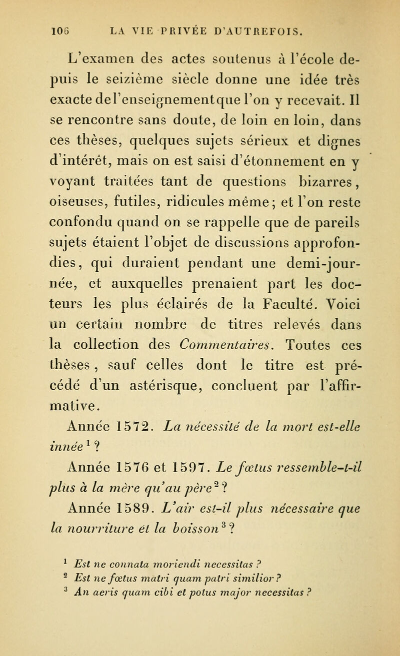 L'examen des actes soutenus à l'école de- puis le seizième siècle donne une idée très exacte del'enseignementque l'on y recevait. Il se rencontre sans doute, de loin en loin, dans ces thèses, quelques sujets sérieux et dignes d'intérêt, mais on est saisi d'étonnement en y voyant traitées tant de questions bizarres, oiseuses, futiles, ridicules même; et Ton reste confondu quand on se rappelle que de pareils sujets étaient l'objet de discussions approfon- dies, qui duraient pendant une demi-jour- née, et auxquelles prenaient part les doc- teurs les plus éclairés de la Faculté. Voici un certain nombre de titres relevés dans la collection des Commentaires. Toutes ces thèses, sauf celles dont le titre est pré- cédé d'un astérisque, concluent par l'affir- mative. Année 1572. La nécessité de la mort est-elle innée ^ ? Année 1576 et 1597. Le fœtus ressemble~t-il plus à la mère qu'au père^% Année 1589. L'air est-il plus nécessaire que la nourriture et la boisson ^ ? ' Est ne connata ijioriendi nécessitas ? ^ Est ne fœtus matri quam patri siniilior? ^ An aeris quam cibi et potus majoi- nécessitas ?