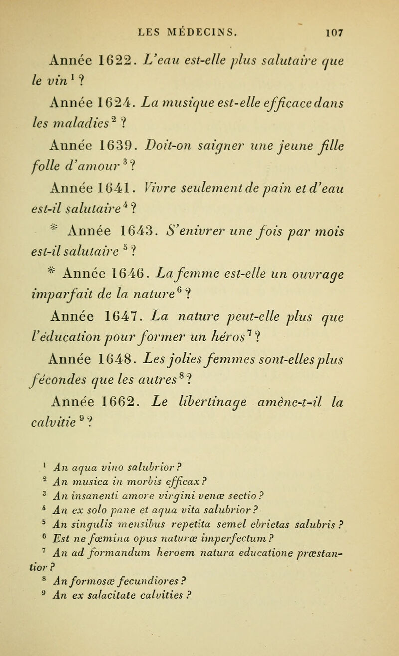 Année 1622. L'eau est-elle plus salutaire que le vin ^ ? Année 1624. La musique est-elle efficacedaiis les maladies^ ? Année 1639. Doit-on saigner une jeune fille folle d'amour ^t Année 1641. Vivre seulement de pain et d'eau est-il salutaire^'^. ^' Année 1643. S'enivrer une fois par mois est-il salutaire ^? *■ Année 1646. La femme est-elle un ouvrage imparfait de la 7iature^l Année 1647. La nature peut-elle plus que V éducation pour former un héros'''^ Année 1648. Les jolies femmes sont-elles plus fécondes que les autres^ 1 Année 1662. Le libertinage amène-t~il la calvitie ^ ? ' An aqua vino salubrlor ? ^ An musica in morbis efjxcax ? ^ An insanenti amore virgini venœ sectio? * An ex solo pane et aqua vita salubrior ? ^ An singulis mensibus repetita semel ebrietas salubj'is ? ^ Est ne fœmiiia opus naturœ iinperfectum ? ^ An ad formandum heroem natura educatione prœstan- tior? ^ Anfonnosœ fecundiores ? ^ An ex salacitate calvities ?