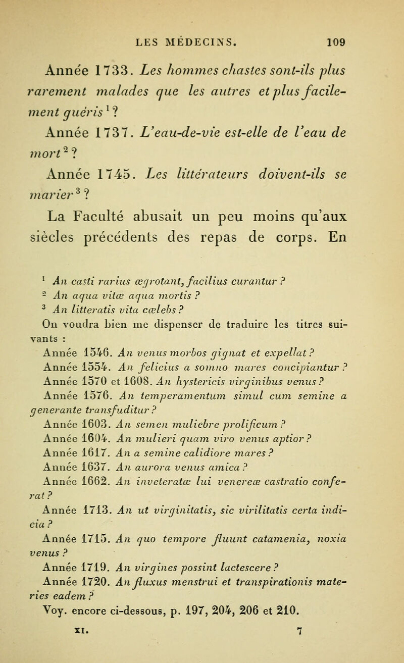 Année 1733. Les hoftuncs chastes sont-ils plus rarement malades que les autres et plus facile- ment guéris '? Année 1737. L'eau-de-vie est-elle de Veau de îuort^^ Année 1745. Les littérateurs doivent-ils se marier ^ ? La Faculté abusait un peu moins qu'aux siècles précédents des repas de corps. En ' An casti rarius œgrotant, facilius curantur ? - An aqua vitœ aqua moi^tis ? ^ An littei-atis vita cœlebs? On voudra bien me dispenser de traduire les titres sui- vants : Année 1546. An venus morbos gignat et expellat? Année 1554. An felicius a somno mares concipiantur ? Année 1570 et 1608. An hystericis virginibus venus? Année 1576. An temperamentum siinul cura semine a générante transfuditur ? Année 1603. An semen muliebre prolijicum ? Année 1604. An mulieri quam viro venus aptior ? Année 1617. An a semine calidiore mares? Année 1637. An aurora venus arnica ? Année 1662. An inveteratœ lui venereœ castraiio confé- rât ? Année 1713. An ut virginitatis, sic virilitatis certa indi- cia ? Année 1715. An que tempore Jluunt catamenia, noxia venus ? Année 1719. An virgines possint lactescere? Année 1720. An fluxus menstrui et transpirationis mate- ries eadem ? Voy. encore ci-dessous, p. 197, 204, 206 et 210. XI. 7