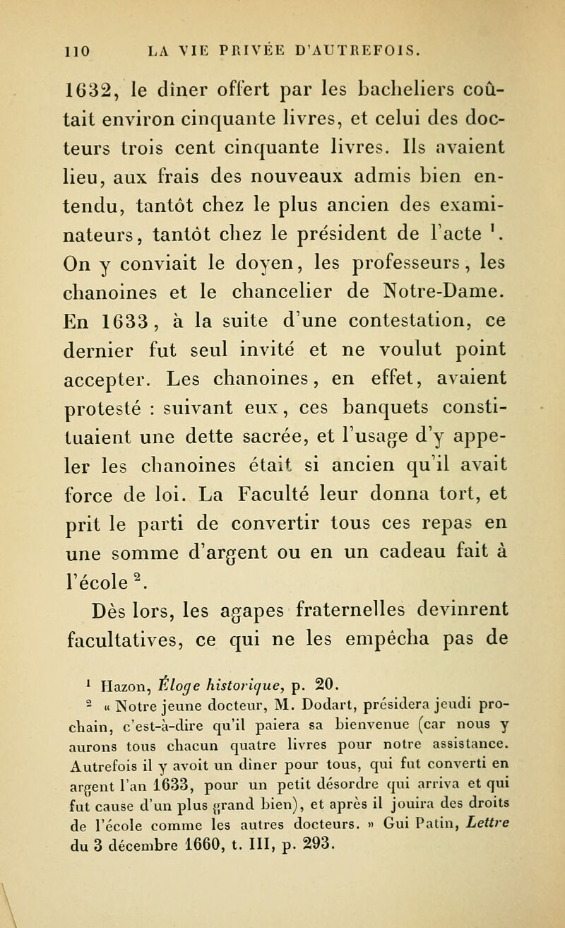 1632, le dîner offert par les bacheliers coû- tait environ cinquante livres, et celui des doc- teurs trois cent cinquante livres. Ils avaient lieu, aux frais des nouveaux admis bien en- tendu, tantôt chez le plus ancien des exami- nateurs, tantôt chez le président de Facte '. On y conviait le doyen, les professeurs, les chanoines et le chancelier de Notre-Dame. En 1633, à la suite d'une contestation, ce dernier fut seul invité et ne voulut point accepter. Les chanoines, en effet, avaient protesté : suivant eux, ces banquets consti- tuaient une dette sacrée, et l'usage d'y appe- ler les chanoines était si ancien qu'il avait force de loi. La Faculté leur donna tort, et prit le parti de convertir tous ces repas en une somme d'argent ou en un cadeau fait à l'école ^. Dès lors, les agapes fraternelles devinrent facultatives, ce qui ne les empêcha pas de * Hazon, Éloge historique, p. 20. - «Notre jeune docteur, M. Dodart, présidera jeudi pro- chain, c'est-à-dire qu'il paiera sa bienvenue (car nous y aurons tous cliacun quatre livres pour notre assistance. Autrefois il y avoit un diner pour tous, qui fut converti en argent l'an 1633, pour un petit désordre qui arriva et qui fut cause d'un plus grand bien), et après il jouira des droits de l'école comme les autres docteurs. » Gui Patin, Lettre du 3 décembre 1660, t. III, p. 293.