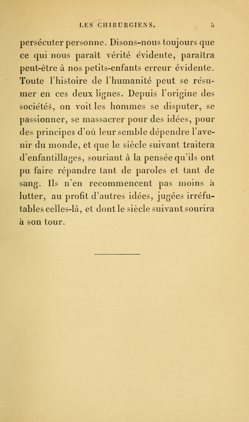 persécuter personne. Disons-nous toujours que ce qui nous parait vérité éyidente, paraîtra peut-être à nos petits-enfants erreur évidente. Toute l'histoire de l'humanité peut se résu- mer en ces deux lignes. Depuis l'origine des sociétés, on voit les hommes se disputer, se passionner, se massacrer pour des idées, pour des principes d'où leur semble dépendre l'ave- nir du monde, et que le siècle suivant traitera d'enfantillages, souriant à la pensée qu'ils ont pu faire répandre tant de paroles et tant de sang. Ils n'en recommencent pas moins à lutter, au profit d'autres idées, jugées irréfu- tables celles-là, et dont le siècle suivant sourira à son tour.