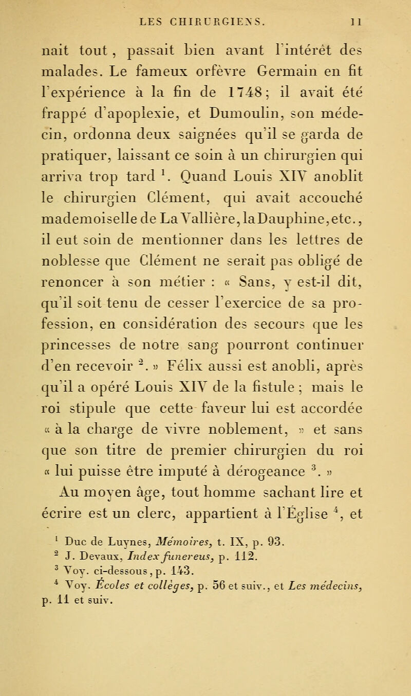 liait tout , passait Lien avant lintérèt des malades. Le fameux orfèvre Germain en fit Texpérience à la fin de 1748; il avait été frappé d'apoplexie, et Dumoulin, son méde- cin, ordonna deux saignées qu'il se garda de pratiquer, laissant ce soin à un chirurgien qui arriva trop tard ^ Quand Louis XIV anoblit le chirurgien Clément, qui avait accouché mademoiselle de LaYallière,laDauphine,etc., il eut soin de mentionner dans les lettres de noblesse que Clément ne serait pas obligé de renoncer à son métier : « Sans, y est-il dit, qu'il soit tenu de cesser Texercice de sa pro- fession, en considération des secours que les princesses de notre sang pourront continuer d'en recevoir . » Félix aussi est anobli, après qu'il a opéré Louis XIV de la fistule ; mais le roi stipule que cette faveur lui est accordée « à la charge de vivre noblement, - et sans que son titre de premier chirurgien du roi « lui puisse être imputé à dérogeance '^. » Au moyen âge, tout homme sachant lire et écrire est un clerc, appartient à 1 Église ^, et ^ Duc de Luynes, Mémoires, t. IX, p. 93. ^ J. Devaux, Indexfunereus, p. 112. ^ Voy. ci-dessous, p. 143. ^ Voy. Ecoles et collèges, p. 56 et suiv., et Les médecins, p. 11 et suiv.