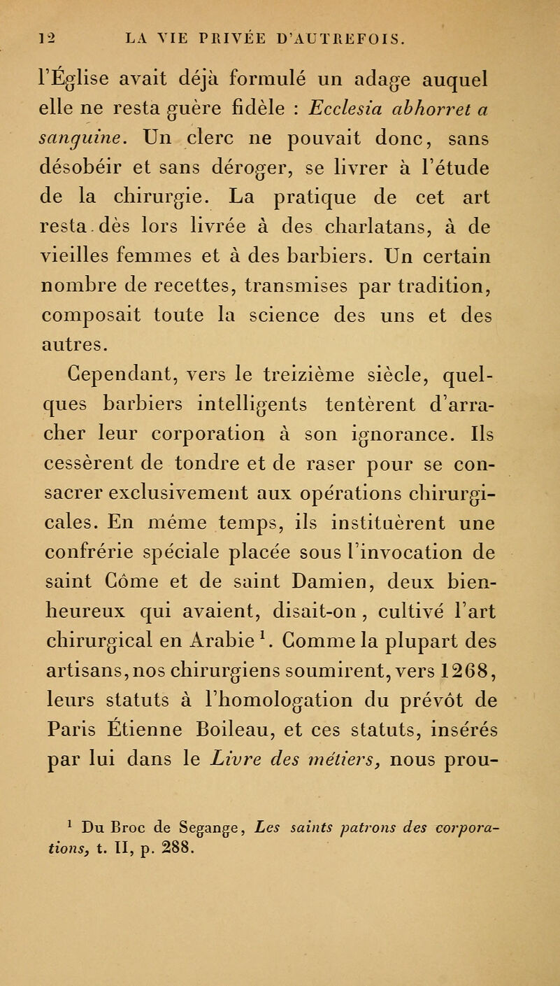 l'Église avait déjà formulé un adage auquel elle ne resta guère fidèle : Ecclesia ahhorret a sanguine. Un clerc ne pouvait donc, sans désobéir et sans déroger, se livrer à Fétude de la chirurgie. La pratique de cet art resta.dès lors livrée à des charlatans, à de vieilles femmes et à des barbiers. Un certain nombre de recettes, transmises par tradition, composait toute la science des uns et des autres. Cependant, vers le treizième siècle, quel- ques barbiers intelligents tentèrent d'arra- cher leur corporation à son ignorance. Ils cessèrent de tondre et de raser pour se con- sacrer exclusivement aux opérations chirurgi- cales. En même temps, ils instituèrent une confrérie spéciale placée sous l'invocation de saint Gôme et de saint Damien, deux bien- heureux qui avaient, disait-on , cultivé l'art chirurgical en Arabie ^. Gomme la plupart des artisans,nos chirurgiens soumirent, vers 1268, leurs statuts à l'homologation du prévôt de Paris Etienne Boileau, et ces statuts, insérés par lui dans le Livre des métiers, nous prou- ^ Du Broc de Segange, Les saints patrons des co7-pora- tions, t. II, p. 288.