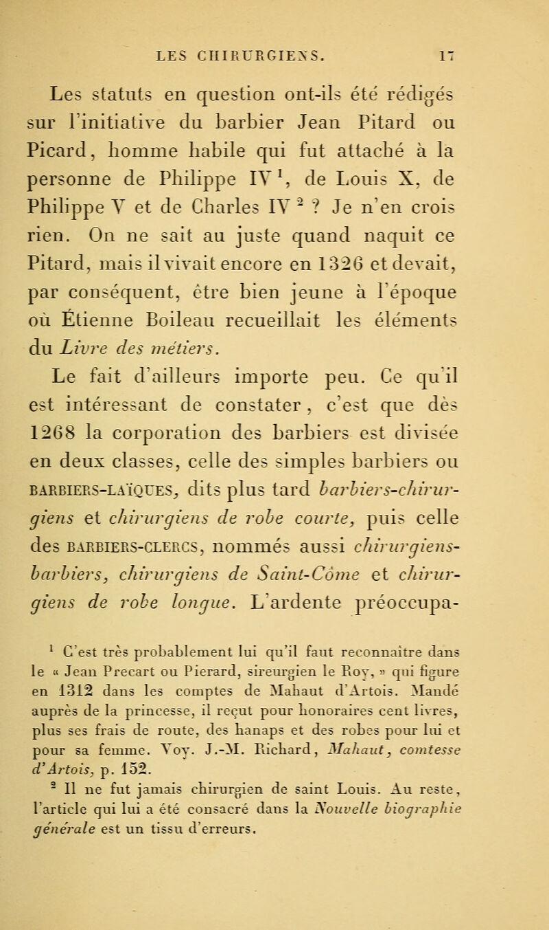 Les statuts en question ont-ils été rédigés sur Tinitiative du barbier Jean Pitard ou Picard, homme habile qui fut attaché à la personne de Philippe IV S de Louis X. de Philippe Y et de Charles IV  ? Je n'en crois rien. On ne sait au juste quand naquit ce Pitard, mais il vivait encore en 1326 et devait, par conséquent, être bien jeune à lépoque où Etienne Boileau recueillait les éléments du Livre des métiers. Le fait d'ailleurs importe peu. Ce qu il est intéressant de constater, c est que dès 1268 la corporation des barbiers est divisée en deux classes, celle des simples barbiers ou BARBIERS-LAÏQUES^ dits plus tard harhiers-cJiirur- giens et chirurgiens de robe courte, puis celle des BARBIERS-CLERCS, uommés aussi chirurgiens- barbiers, chirurgiens de Saint-Conie et cJtirur- giens de robe longue. L ardente préoccupa- * C'est très probablement lui qu'il faut reconnaitre dans le « Jean Precart ou Pierard, sireurgien le Piov, » qui figure en 1312 dans les comptes de Mahaut d'Artois. Mandé auprès de la princesse, il reçut pour bonoraires cent livres, plus ses frais de route, des banaps et des robes pour lui et pour sa femme. Vov. J.-M. llicharJ, Mahaut, comtesse d'Âi^tois, p. 152.  Il ne fut jamais cbirurgien de saint Louis. Au reste, l'article qui lui a été consacré dans la Nouvelle biographie générale est un tissu d'erreurs.