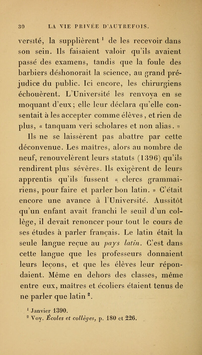 versité, la supplièrent ' de les recevoir dans son sein. Ils faisaient valoir qu'ils avaient passé des examens, tandis que la foule des barbiers déshonorait la science, au grand pré- judice du public. Ici encore, les chirurgiens échouèrent. L'Université les renvoya en se moquant d'eux; elle leur déclara qu'elle con- sentait à les accepter comme élèves, et rien de plus, « tanquam veri scholares et non alias. ^^ Ils ne se laissèrent pas abattre par cette déconvenue. Les maîtres, alors au nombre de neuf, renouvelèrent leurs statuts (1396) qu'ils rendirent plus sévères. Ils exigèrent de leurs apprentis qu'ils fussent « clercs grammai- riens, pour faire et parler bon latin. » C'était encore une avance à l'Université. Aussitôt qu'un enfant avait franchi le seuil d'un col- lège, il devait renoncer pour tout le cours de ses études à parler français. Le latin était la seule langue reçue au p<^fs latin. C'est dans cette langue que les professeurs donnaient leurs leçons, et que les élèves leur répon- daient. Même en dehors des classes, même entre eux, maîtres et écoliers étaient tenus de ne parler que latin ^. ^ Janvier 1390. - Voy. Écoles et collèges, p. 180 et 226.