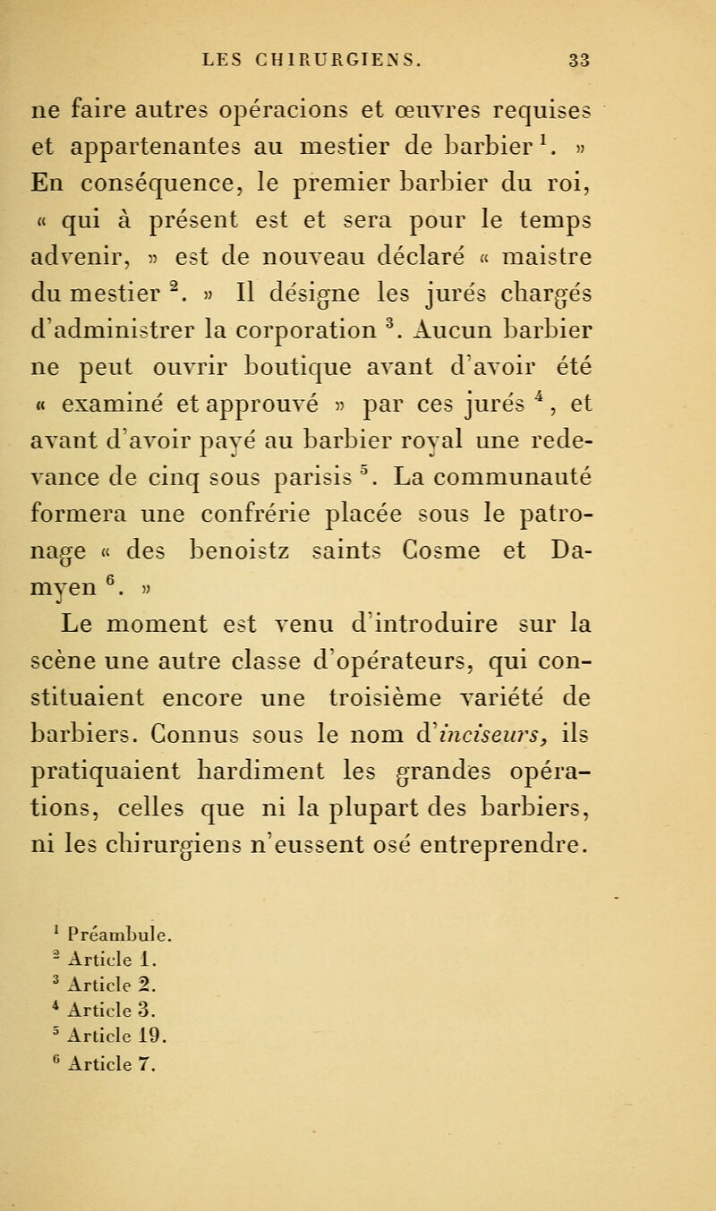 ne faire autres opéracions et œuvres requises et appartenantes au mestier de barbier ^ » En conséquence, le premier barbier du roi, « qui à présent est et sera pour le temps advenir, « est de nouveau déclaré « maistre du mestier ^. » Il désigne les jurés cliargés d'administrer la corporation ^. Aucun barbier ne peut ouvrir boutique avant d'avoir été « examiné et approuvé » par ces jurés ^, et avant d'avoir pavé au barbier roval une rede- vance de cinq sous parisis . La communauté formera une confrérie placée sous le patro- nage « des benoistz saints Cosme et Da- myen ^. » Le moment est venu d'introduire sur la scène une autre classe d'opérateurs, qui con- stituaient encore une troisième variété de barbiers. Connus sous le nom diinciseurs, ils pratiquaient hardiment les grandes opéra- tions, celles que ni la plupart des barbiers, ni les chirurgiens n'eussent osé entreprendre. ^ Préambule. - Article 1. ^ Article 2. * Articles. ' Article t9. ^ Article 7.