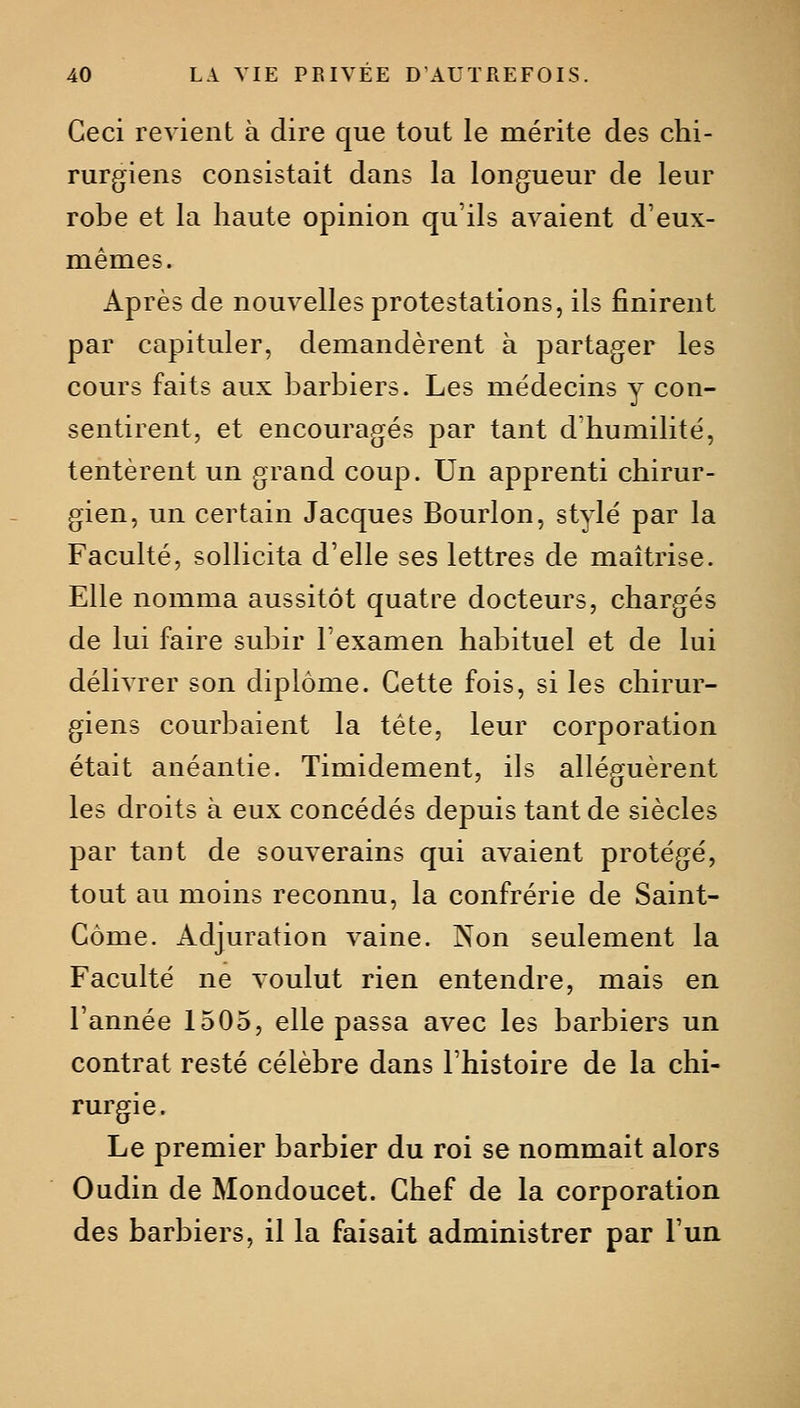 Ceci revient à dire que tout le mérite des chi- rurgiens consistait dans la longueur de leur robe et la haute opinion qu'ils avaient d'eux- mêmes. Après de nouvelles protestations, ils finirent par capituler, demandèrent à partager les cours faits aux barbiers. Les médecins y con- sentirent, et encouragés par tant d'humilité, tentèrent un grand coup. Un apprenti chirur- gien, un certain Jacques Bourlon, stylé par la Faculté, sollicita d'elle ses lettres de maîtrise. Elle nomma aussitôt quatre docteurs, chargés de lui faire subir l'examen habituel et de lui délivrer son diplôme. Cette fois, si les chirur- giens courbaient la tête, leur corporation était anéantie. Timidement, ils alléguèrent les droits à eux concédés depuis tant de siècles par tant de souverains qui avaient protégé, tout au moins reconnu, la confrérie de Saint- Côme. Adjuration vaine. Non seulement la Faculté ne voulut rien entendre, mais en l'année 1505, elle passa avec les barbiers un contrat resté célèbre dans l'histoire de la chi- rurgie. Le premier barbier du roi se nommait alors Oudin de Mondoucet. Chef de la corporation des barbiers, il la faisait administrer par l'un