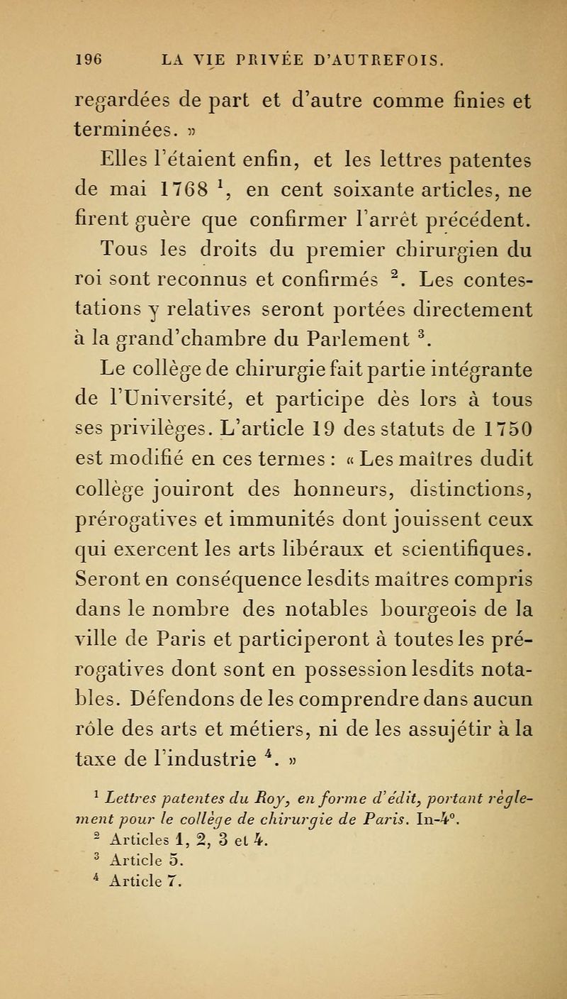 regardées de part et d'autre comme finies et terminées. 5) Elles Tétaient enfin, et les lettres patentes de mai 1768 ^, en cent soixante articles, ne firent guère que confirmer Farrét précédent. Tous les droits du premier chirurgien du roi sont reconnus et confirmés ^. Les contes- tations y relatives seront portées directement à la grand'chambre du Parlement ^. Le collège de chirurgie fait partie intégrante de l'Université, et participe dès lors à tous ses privilèges. L'article 19 des statuts de 1750 est modifié en ces ternies : « Les maîtres dudit collège jouiront des honneurs, distinctions, prérogatives et immunités dont jouissent ceux qui exercent les arts libéraux et scientifiques. Seront en conséquence lesdits maîtres compris dans le nombre des notables bourgeois de la ville de Paris et participeront à toutes les pré- rogatives dont sont en possession lesdits nota- bles. Défendons de les comprendre dans aucun rôle des arts et métiers, ni de les assujétir à la taxe de l'industrie ''. » ^ Lettres patentes du Roy, en forme d'e'dit, portant règle- ment pour le collège de chirurgie de Paris. In-4°. - Articles 1, 2, 3 el 4. ^ Article 5. ■* Article 7.