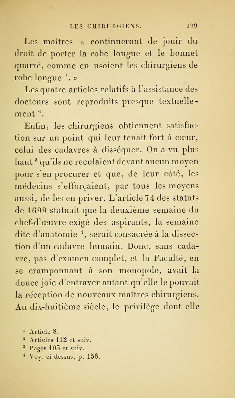 Les maîtres ce continueront de jouir du droit de porter la robe longue et le bonnet quarré, comme en usoient les chirurgiens de robe longue ^. » Les quatre articles relatifs à 1 assistance des docteurs sont reproduits presque textuelle- ment ^. Enfin, les chirurgiens obtiennent satisfac- tion sur un point qui leur tenait fort à cœur, celui des cadavres à disséquer. On a vu plus haut ^ qu'ils ne reculaient devant aucun moyen pour s'en procurer et que, de leur côté, les médecins s'efforçaient, par tous les moyens aussi, de les en priver. L'article 74 des statuts de 1699 statuait que la deuxième semaine du chef-d'œuvre exigé des aspirants, la semaine dite d'anatomie ^, serait consacrée à la dissec- tion d'un cadavre humain. Donc, sans cada- vre, pas d'examen complet, et la Faculté, en se cramponnant à son monopole, avait la douce joie d'entraver autant qu elle le pouvait la réception de nouveaux maîtres chirurgiens. Au dix-huitième siècle, le privilège dont elle ^ Article 8. - Articles 112 et suiv. ^ Pages 105 et suiv. * Voy. ci-dessus, p. 156.