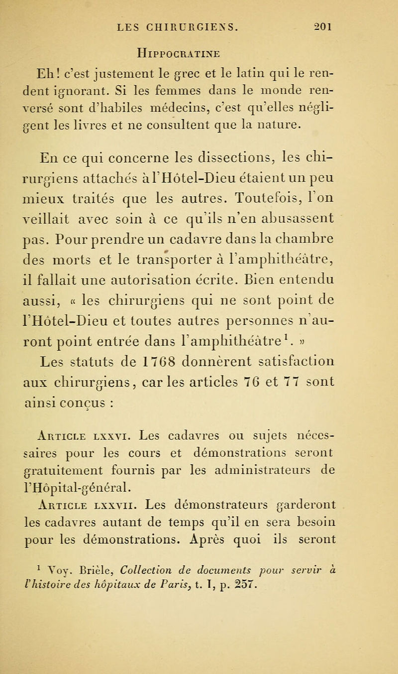 HiPPOCRATINE Eli! c'est justement le grec et le latin qui le ren- dent ignorant. Si les femmes dans le monde ren- versé sont d'habiles médecins, c'est qu'elles négli- gent les livres et ne consultent que la nature. En ce qui concerne les dissections, les chi- rurgiens attachés à l'Hôtel-Dieu étaient un peu mieux traités que les autres. Toutefois, Ton veillait avec soin à ce qu'ils n'en abusassent pas. Pour prendre un cadavre dans la chambre des morts et le transporter à l'amphithéâtre, il fallait une autorisation écrite. Bien entendu aussi, « les chirurgiens qui ne sont point de l'Hôtel-Dieu et toutes autres personnes n au- ront point entrée dans l'amphithéâtre ^ Les statuts de 1768 donnèrent satisfaction aux chirurgiens, caries articles 76 et 77 sont ainsi conçus : Article lxxvi. Les cadavres ou sujets néces- saires pour les cours et démonstrations seront gratuitement fournis par les administrateurs de l'Hôpital-général. Article lxxvii. Les démonstrateurs garderont les cadavres autant de temps qu'il en sera besoin pour les démonstrations. Après quoi ils seront ^ Voy. Brièle, Collection de documents pour servir a l'histoire des hôpitaux de Paris, t. I, p. 25T.
