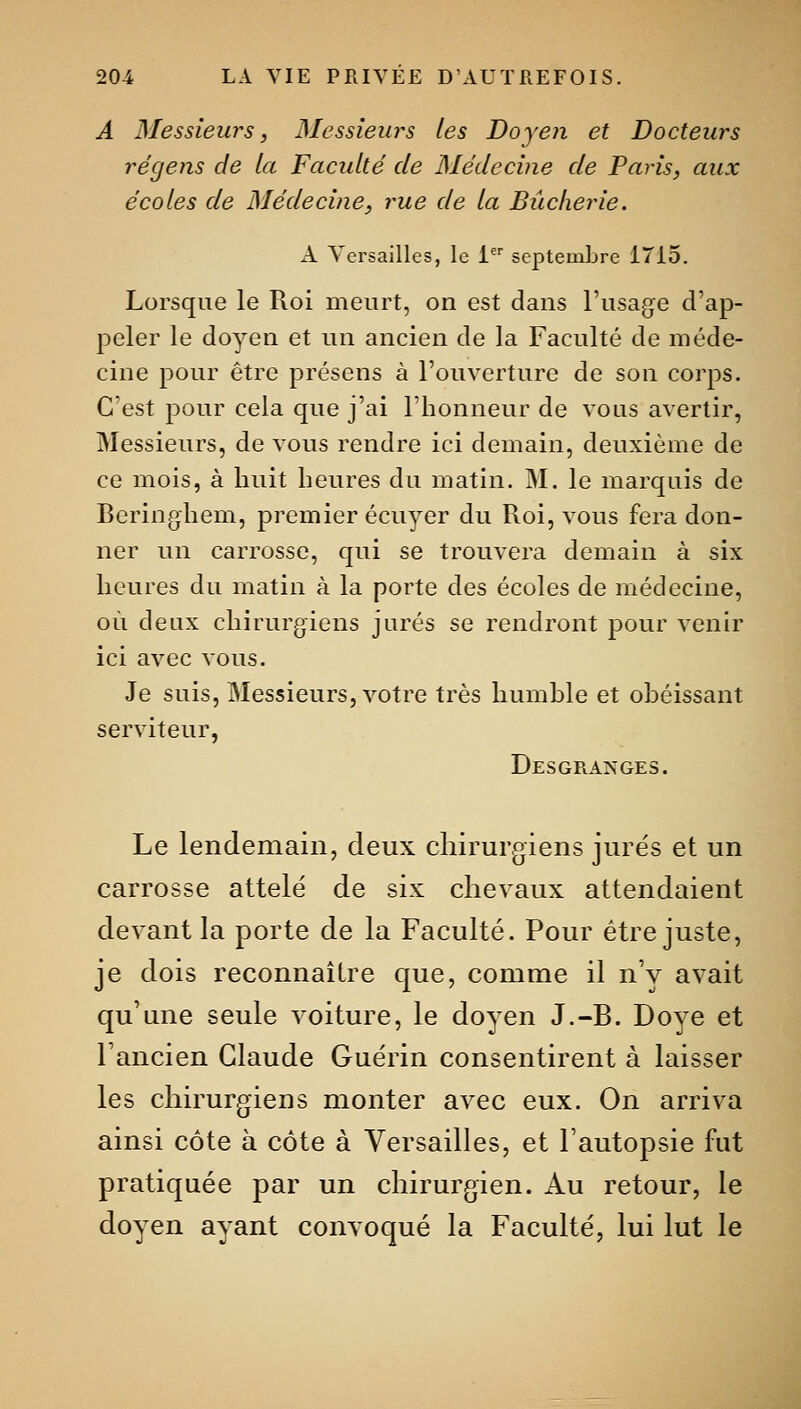 A Messieurs, Messieurs les Doyen et Docteurs régeiis de la Faculté de Médecine de Paris, aux écoles de Médecine, rue de la Bûcherie. A Versailles, le 1 septembre 1715. Lorsque le Roi meurt, on est dans l'usage d'ap- peler le doyen et un ancien de la Faculté de méde- cine pour être présens à l'ouverture de son corps. C'est pour cela que j'ai l'honneur de vous avertir, Messieurs, de vous rendre ici demain, deuxième de ce mois, à huit heures du matin. M. le marquis de Beringhem, premier écuyer du Roi, vous fera don- ner un carrosse, qui se trouvera demain à six heures du matin à la porte des écoles de médecine, où deux chirurgiens jurés se rendront pour venir ici avec vous. Je suis, Messieurs, votre très humhle et obéissant serviteur, Desgranges. Le lendemain, deux chirurgiens jurés et un carrosse attelé de six chevaux attendaient devant la porte de la Faculté. Pour être juste, je dois reconnaître que, comme il nV avait qu'une seule voiture, le doyen J.-B. Doye et l'ancien Claude Guérin consentirent à laisser les chirurgiens monter avec eux. On arriva ainsi côte à côte à Versailles, et l'autopsie fut pratiquée par un chirurgien. Au retour, le doyen ayant convoqué la Faculté, lui lut le