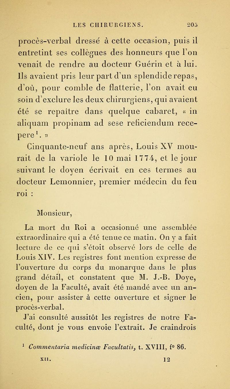 procès-verbal dressé à cette occasion, puis il entretint ses collègues des honneurs que l'on venait de rendre au docteur Guérin et à lui. Ils avaient pris leur part d'un splendide repas, d'où, pour comble de flatterie, l'on avait eu soin d'exclure les deux chirurgiens, qui avaient été se repaître dans quelque cabaret, « in aliquam propinam ad sese rehciendum rece- pere^ » Cinquante-neuf ans après, Louis XV mou- rait de la variole le 10 mai 17 74, et le jour suivant le doyen écrivait en ces termes au docteur Lemonnier, premier médecin du feu roi : Monsieur, La mort du Roi a occasionné une assemblée extraordinaire qui a été tenue ce matin. On y a fait lecture de ce qui s'étoit observé lors de celle de Louis XIV. Les registres font mention expresse de l'ouverture du corps du monarque dans le plus grand détail, et constatent que M. J.-B. Doye, doyen de la Faculté, avait été mandé avec un an- cien, pour assister à cette ouverture et siguer le procès-verbal. J'ai consulté aussitôt les registres de notre Fa- culté, dont je vous envoie l'extrait. Je craindrois ^ Commentaria medicinœ Facultatis, t. XVIII, f° 86. xu. 12